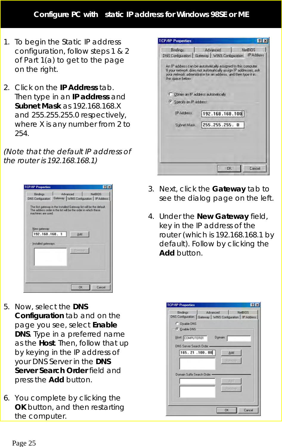  Page 25   Configure PC with    static IP address for Windows 98SE or ME   1.  To begin the Static IP address configuration, follow steps 1 &amp; 2 of Part 1(a) to get to the page on the right.  2.  Click on the IP Address tab. Then type in an IP address and Subnet Mask as 192.168.168.X and 255.255.255.0 respectively, where X is any number from 2 to 254.  (Note that the default IP address of the router is 192.168.168.1)         3.  Next, click the Gateway tab to see the dialog page on the left.   4. Under the New Gateway field, key in the IP address of the router (which is 192.168.168.1 by default). Follow by clicking the Add button.    5.  Now, select the DNS Configuration tab and on the page you see, select Enable DNS. Type in a preferred name as the Host. Then, follow that up by keying in the IP address of your DNS Server in the DNS Server Search Order field and press the Add button.  6.  You complete by clicking the OK button, and then restarting the computer.   