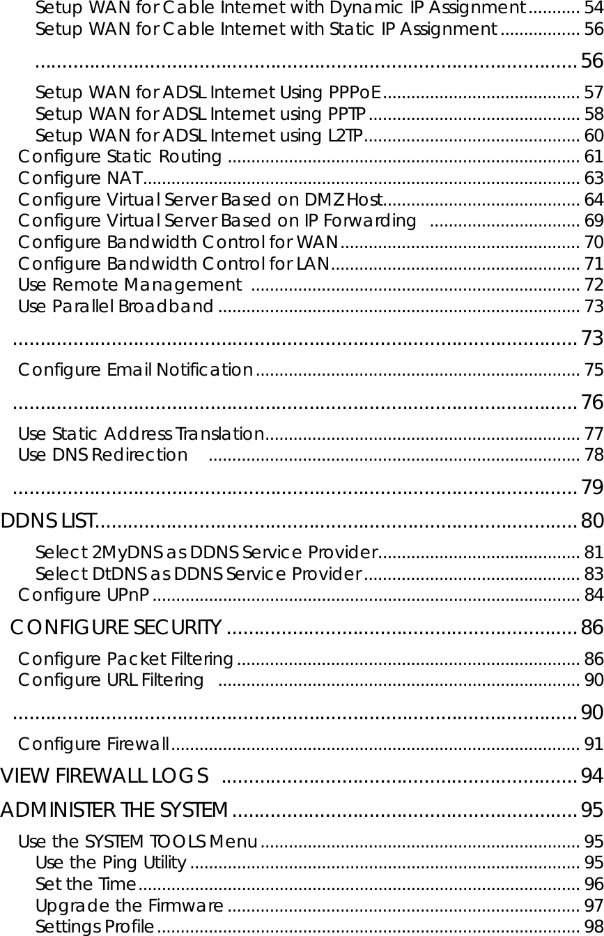       Setup WAN for Cable Internet with Dynamic IP Assignment........... 54 Setup WAN for Cable Internet with Static IP Assignment................. 56     ...................................................................................................56 Setup WAN for ADSL Internet Using PPPoE..........................................57 Setup WAN for ADSL Internet using PPTP.............................................58 Setup WAN for ADSL Internet using L2TP.............................................. 60 Configure Static Routing ........................................................................... 61 Configure NAT............................................................................................. 63 Configure Virtual Server Based on DMZ Host.......................................... 64 Configure Virtual Server Based on IP Forwarding  ................................ 69 Configure Bandwidth Control for WAN...................................................70 Configure Bandwidth Control for LAN..................................................... 71 Use Remote Management ...................................................................... 72 Use Parallel Broadband............................................................................. 73  .......................................................................................................73 Configure Email Notification..................................................................... 75  .......................................................................................................76 Use Static Address Translation................................................................... 77 Use DNS Redirection    ............................................................................... 78  .......................................................................................................79 DDNS LIST........................................................................................80 Select 2MyDNS as DDNS Service Provider........................................... 81 Select DtDNS as DDNS Service Provider.............................................. 83 Configure UPnP........................................................................................... 84  CONFIGURE SECURITY ................................................................86 Configure Packet Filtering......................................................................... 86 Configure URL Filtering  ............................................................................. 90  .......................................................................................................90 Configure Firewall....................................................................................... 91 VIEW FIREWALL LOGS  .................................................................94 ADMINISTER THE SYSTEM...............................................................95 Use the SYSTEM TOOLS Menu.................................................................... 95 Use the Ping Utility................................................................................... 95 Set the Time.............................................................................................. 96 Upgrade the Firmware........................................................................... 97 Settings Profile.......................................................................................... 98 