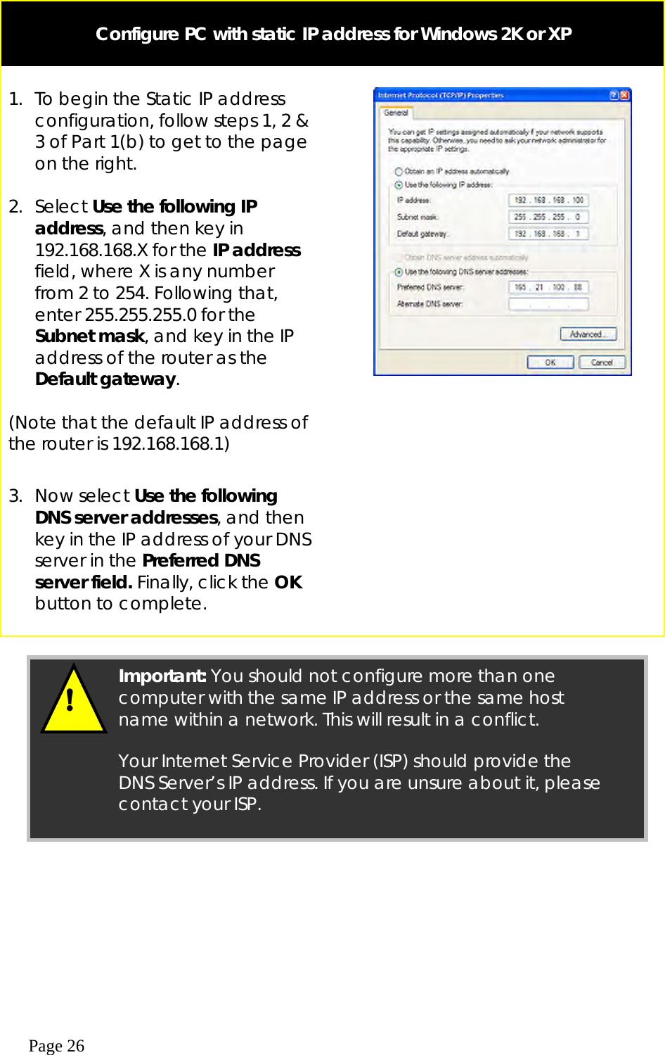  Page 26   Configure PC with static IP address for Windows 2K or XP   1.  To begin the Static IP address configuration, follow steps 1, 2 &amp; 3 of Part 1(b) to get to the page on the right.  2. Select Use the following IP address, and then key in 192.168.168.X for the IP address field, where X is any number from 2 to 254. Following that, enter 255.255.255.0 for the Subnet mask, and key in the IP address of the router as the Default gateway.  (Note that the default IP address of the router is 192.168.168.1)  3. Now select Use the following DNS server addresses, and then key in the IP address of your DNS server in the Preferred DNS server field. Finally, click the OK button to complete.       !  Important: You should not configure more than one computer with the same IP address or the same host name within a network. This will result in a conflict.  Your Internet Service Provider (ISP) should provide the DNS Server’s IP address. If you are unsure about it, please contact your ISP. 