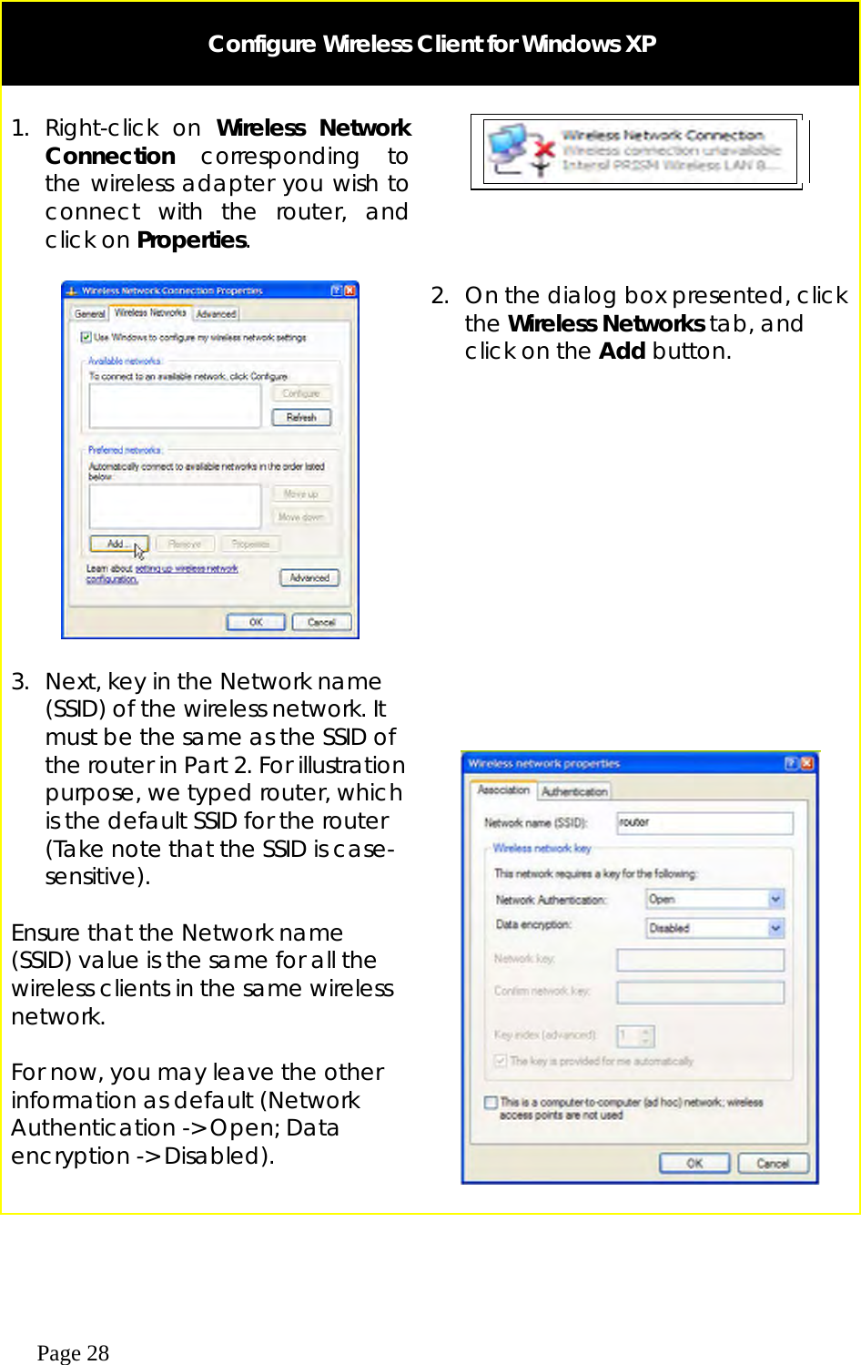  Page 28   Configure Wireless Client for Windows XP   1. Right-click on Wireless Network Connection corresponding to the wireless adapter you wish to connect with the router, and click on Properties.         2.  On the dialog box presented, click the Wireless Networks tab, and click on the Add button.  3.  Next, key in the Network name (SSID) of the wireless network. It must be the same as the SSID of the router in Part 2. For illustration purpose, we typed router, which is the default SSID for the router (Take note that the SSID is case- sensitive).  Ensure that the Network name (SSID) value is the same for all the wireless clients in the same wireless network.  For now, you may leave the other information as default (Network Authentication -&gt; Open; Data encryption -&gt; Disabled).       