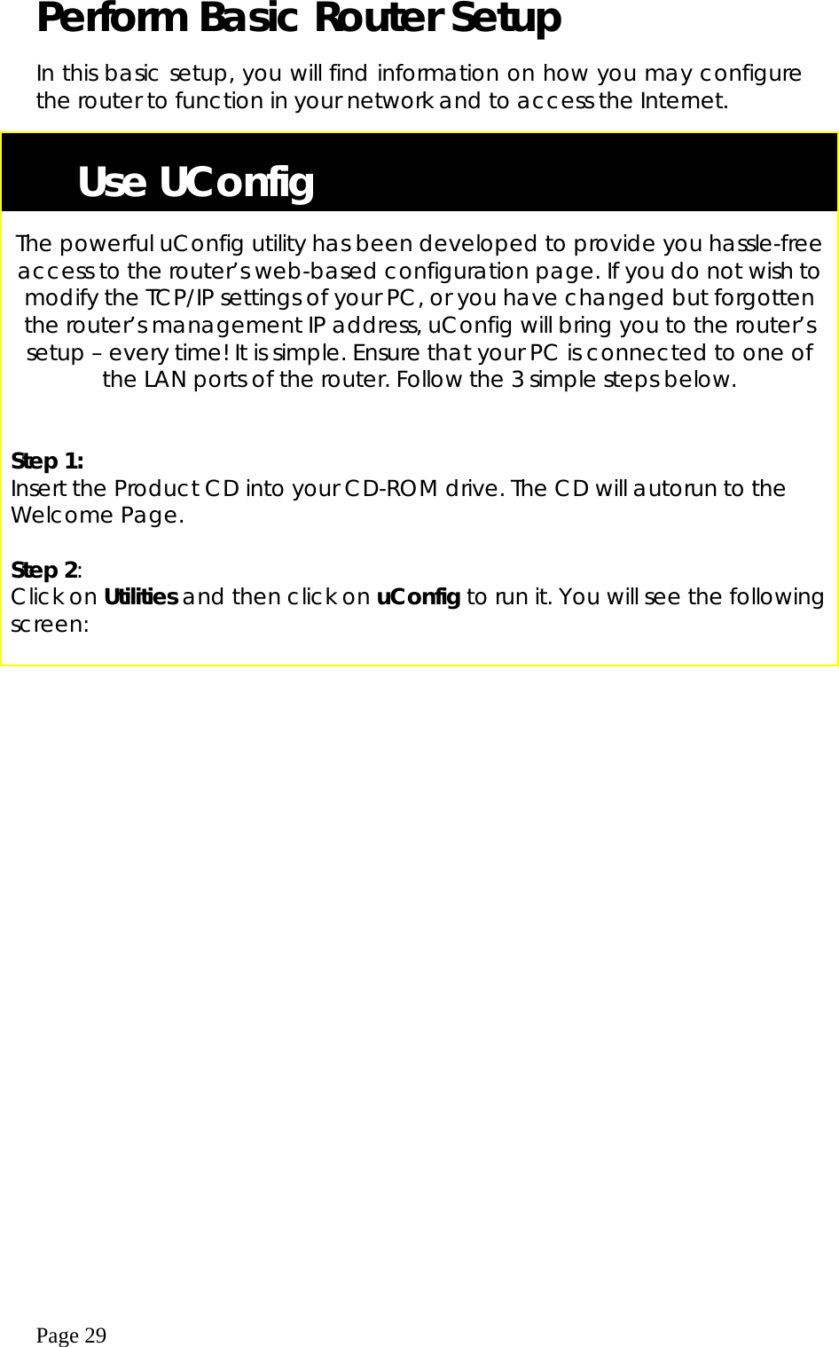  Page 29 Perform Basic Router Setup  In this basic setup, you will find information on how you may configure the router to function in your network and to access the Internet.     Use UConfig  The powerful uConfig utility has been developed to provide you hassle-free access to the router’s web-based configuration page. If you do not wish to modify the TCP/IP settings of your PC, or you have changed but forgotten the router’s management IP address, uConfig will bring you to the router’s setup – every time! It is simple. Ensure that your PC is connected to one of the LAN ports of the router. Follow the 3 simple steps below.   Step 1: Insert the Product CD into your CD-ROM drive. The CD will autorun to the Welcome Page.  Step 2:    Click on Utilities and then click on uConfig to run it. You will see the following screen:  