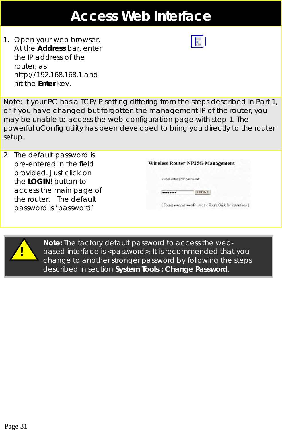  Page 31  Access Web Interface  1.  Open your web browser. At the Address bar, enter the IP address of the router, as http://192.168.168.1 and hit the Enter key.     Note: If your PC has a TCP/IP setting differing from the steps described in Part 1, or if you have changed but forgotten the management IP of the router, you may be unable to access the web-configuration page with step 1. The powerful uConfig utility has been developed to bring you directly to the router setup.  2.  The default password is pre-entered in the field provided. Just click on the LOGIN! button to access the main page of the router.  The default password is ‘password’        !  Note: The factory default password to access the web-based interface is &lt;password&gt;. It is recommended that you change to another stronger password by following the steps described in section System Tools : Change Password. 