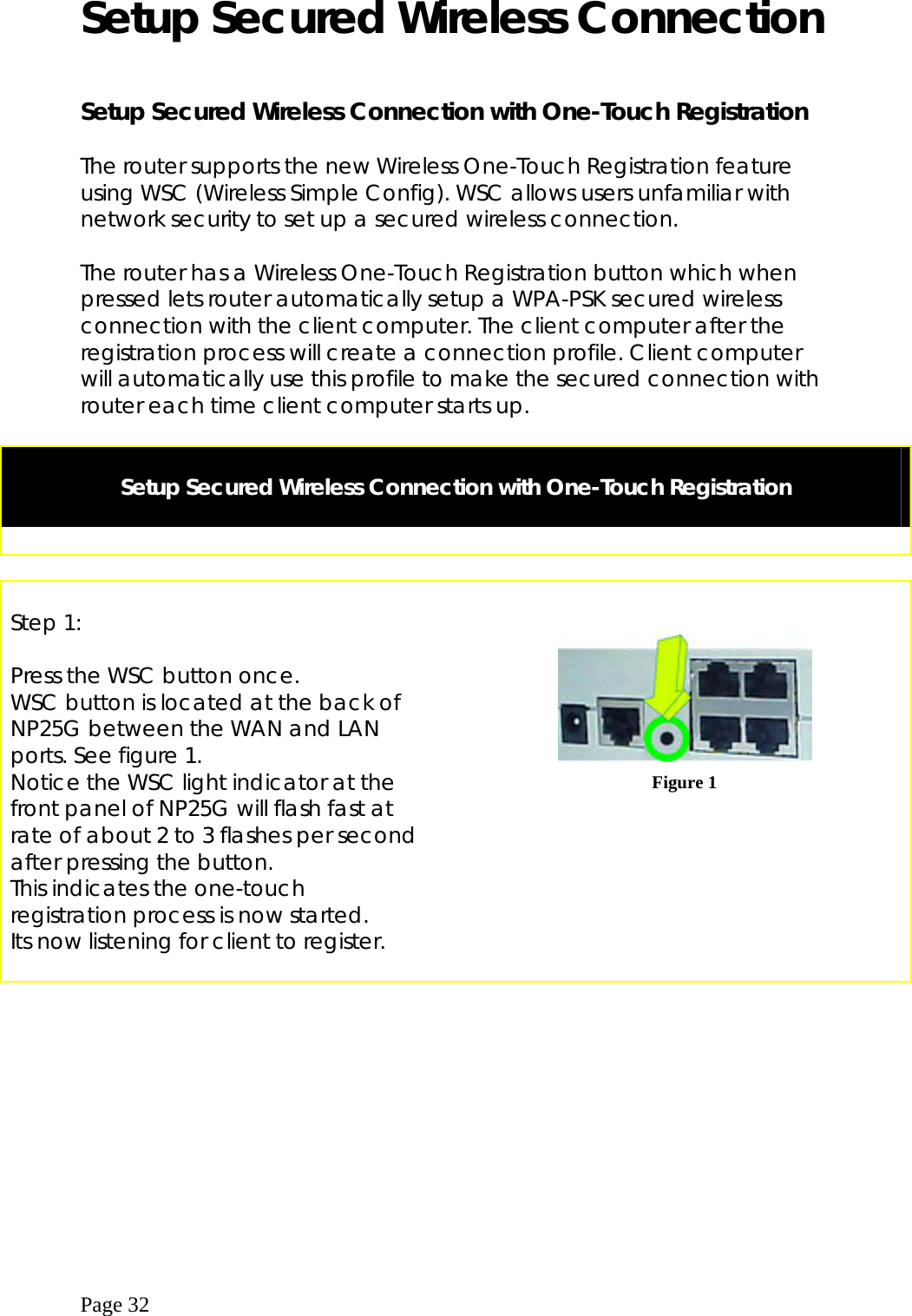  Page 32 Setup Secured Wireless Connection  Setup Secured Wireless Connection with One-Touch Registration  The router supports the new Wireless One-Touch Registration feature using WSC (Wireless Simple Config). WSC allows users unfamiliar with network security to set up a secured wireless connection.  The router has a Wireless One-Touch Registration button which when pressed lets router automatically setup a WPA-PSK secured wireless connection with the client computer. The client computer after the registration process will create a connection profile. Client computer will automatically use this profile to make the secured connection with router each time client computer starts up.   Setup Secured Wireless Connection with One-Touch Registration         Step 1:  Press the WSC button once.  WSC button is located at the back of NP25G between the WAN and LAN ports. See figure 1. Notice the WSC light indicator at the front panel of NP25G will flash fast at rate of about 2 to 3 flashes per second after pressing the button. This indicates the one-touch registration process is now started. Its now listening for client to register.       Figure 1   