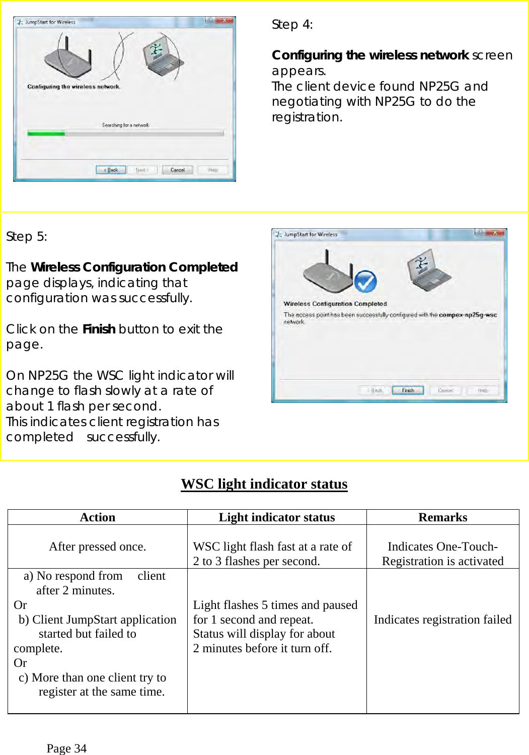  Page 34        Step 4:  Configuring the wireless network screen appears. The client device found NP25G and negotiating with NP25G to do the registration.   Step 5:  The Wireless Configuration Completed page displays, indicating that configuration was successfully.  Click on the Finish button to exit the page.  On NP25G the WSC light indicator will change to flash slowly at a rate of about 1 flash per second.  This indicates client registration has completed  successfully.       WSC light indicator status  Action  Light indicator status  Remarks        After pressed once.   WSC light flash fast at a rate of 2 to 3 flashes per second.  Indicates One-Touch-Registration is activated   a) No respond from   client   after 2 minutes. Or   b) Client JumpStart application      started but failed to complete.  Or   c) More than one client try to        register at the same time.       Light flashes 5 times and pausedfor 1 second and repeat. Status will display for about 2 minutes before it turn off.    Indicates registration failed 