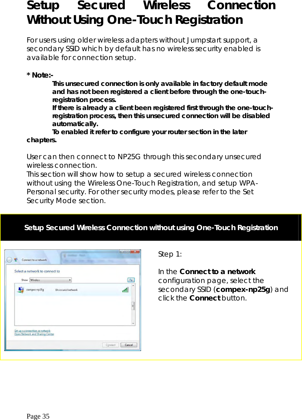  Page 35  Setup Secured Wireless Connection Without Using One-Touch Registration  For users using older wireless adapters without Jumpstart support, a secondary SSID which by default has no wireless security enabled is available for connection setup.   * Note:-                This unsecured connection is only available in factory default mode                and has not been registered a client before through the one-touch-             registration process.                 If there is already a client been registered first through the one-touch-         registration process, then this unsecured connection will be disabled         automatically.                To enabled it refer to configure your router section in the later chapters.   User can then connect to NP25G through this secondary unsecured wireless connection.   This section will show how to setup a secured wireless connection without using the Wireless One-Touch Registration, and setup WPA-Personal security. For other security modes, please refer to the Set Security Mode section.   Setup Secured Wireless Connection without using One-Touch Registration       Step 1:  In the Connect to a network configuration page, select the secondary SSID (compex-np25g) and click the Connect button.  