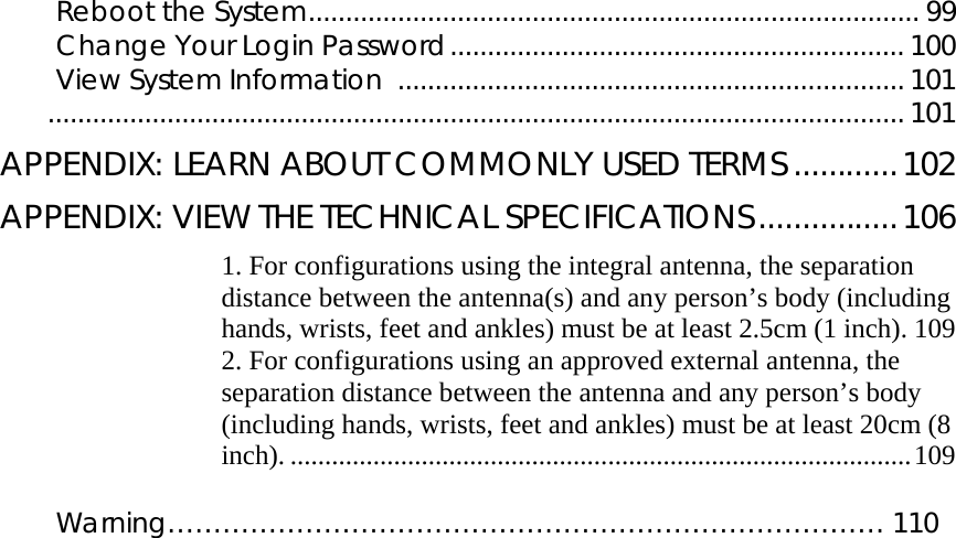       Reboot the System.................................................................................. 99 Change Your Login Password............................................................. 100 View System Information ....................................................................101  ...................................................................................................................101 APPENDIX: LEARN ABOUT COMMONLY USED TERMS ............102 APPENDIX: VIEW THE TECHNICAL SPECIFICATIONS................106 1. For configurations using the integral antenna, the separation distance between the antenna(s) and any person’s body (including hands, wrists, feet and ankles) must be at least 2.5cm (1 inch). 109 2. For configurations using an approved external antenna, the separation distance between the antenna and any person’s body (including hands, wrists, feet and ankles) must be at least 20cm (8 inch). ..........................................................................................109  Warning…………………………………………………………………… 110