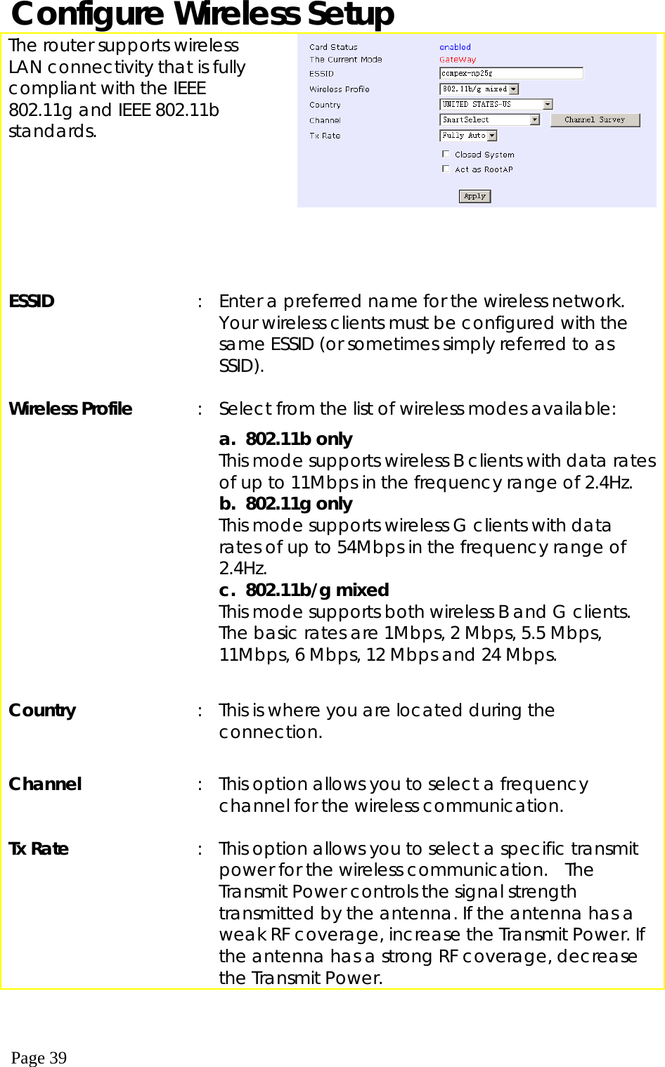  Page 39 Configure Wireless Setup The router supports wireless LAN connectivity that is fully compliant with the IEEE 802.11g and IEEE 802.11b standards.        ESSID  :  Enter a preferred name for the wireless network. Your wireless clients must be configured with the same ESSID (or sometimes simply referred to as SSID).     Wireless Profile             :  Select from the list of wireless modes available: a. 802.11b only  This mode supports wireless B clients with data rates of up to 11Mbps in the frequency range of 2.4Hz.  b. 802.11g only This mode supports wireless G clients with data rates of up to 54Mbps in the frequency range of 2.4Hz. c. 802.11b/g mixed This mode supports both wireless B and G clients. The basic rates are 1Mbps, 2 Mbps, 5.5 Mbps, 11Mbps, 6 Mbps, 12 Mbps and 24 Mbps.    Country  :  This is where you are located during the connection.    Channel   :  This option allows you to select a frequency channel for the wireless communication.     Tx Rate  :  This option allows you to select a specific transmit power for the wireless communication.  The Transmit Power controls the signal strength transmitted by the antenna. If the antenna has a weak RF coverage, increase the Transmit Power. If the antenna has a strong RF coverage, decrease the Transmit Power.  