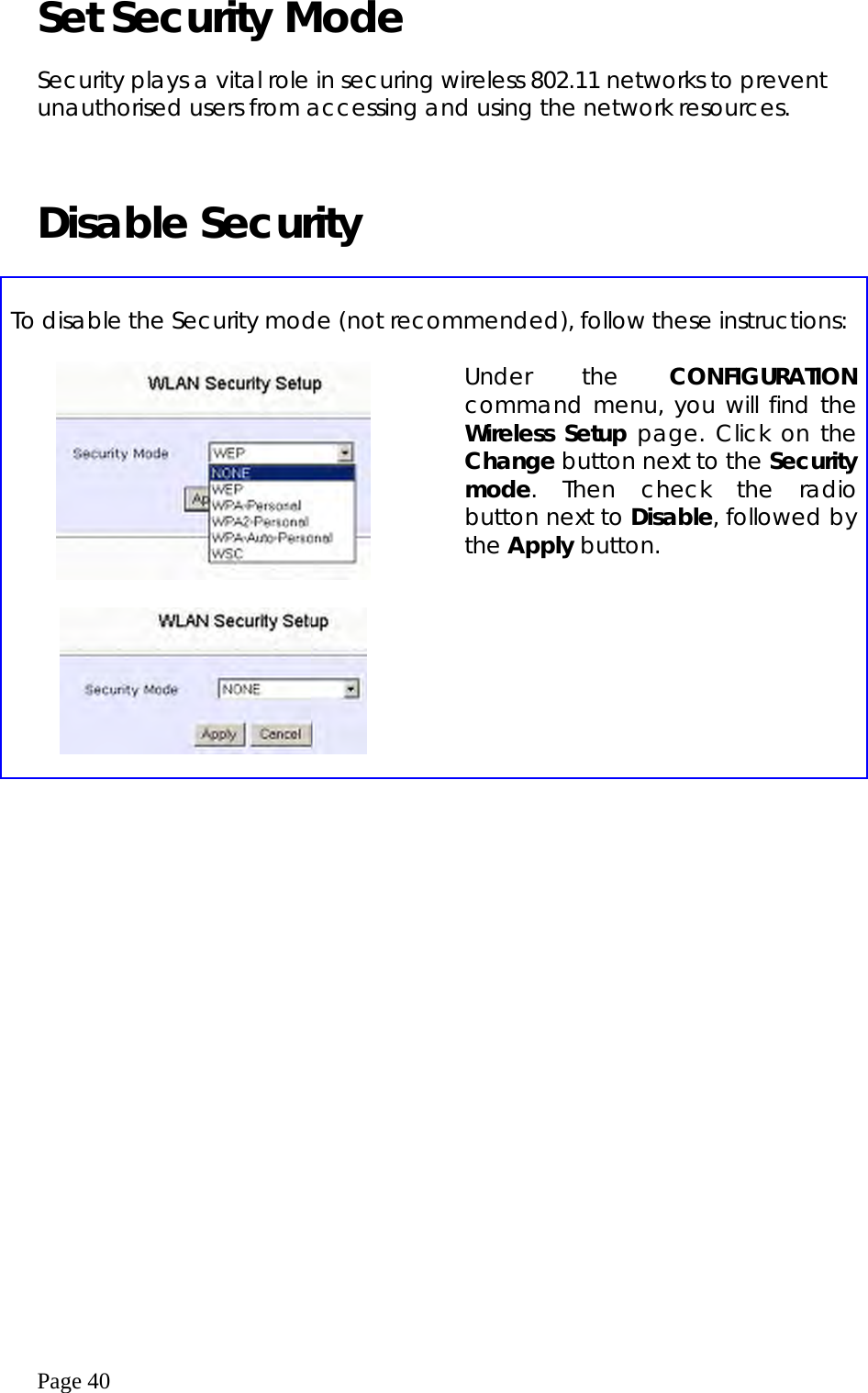  Page 40 Set Security Mode  Security plays a vital role in securing wireless 802.11 networks to prevent unauthorised users from accessing and using the network resources.    Disable Security     To disable the Security mode (not recommended), follow these instructions:       Under the CONFIGURATION command menu, you will find the Wireless Setup page. Click on the Change button next to the Security mode. Then check the radio button next to Disable, followed by the Apply button.    