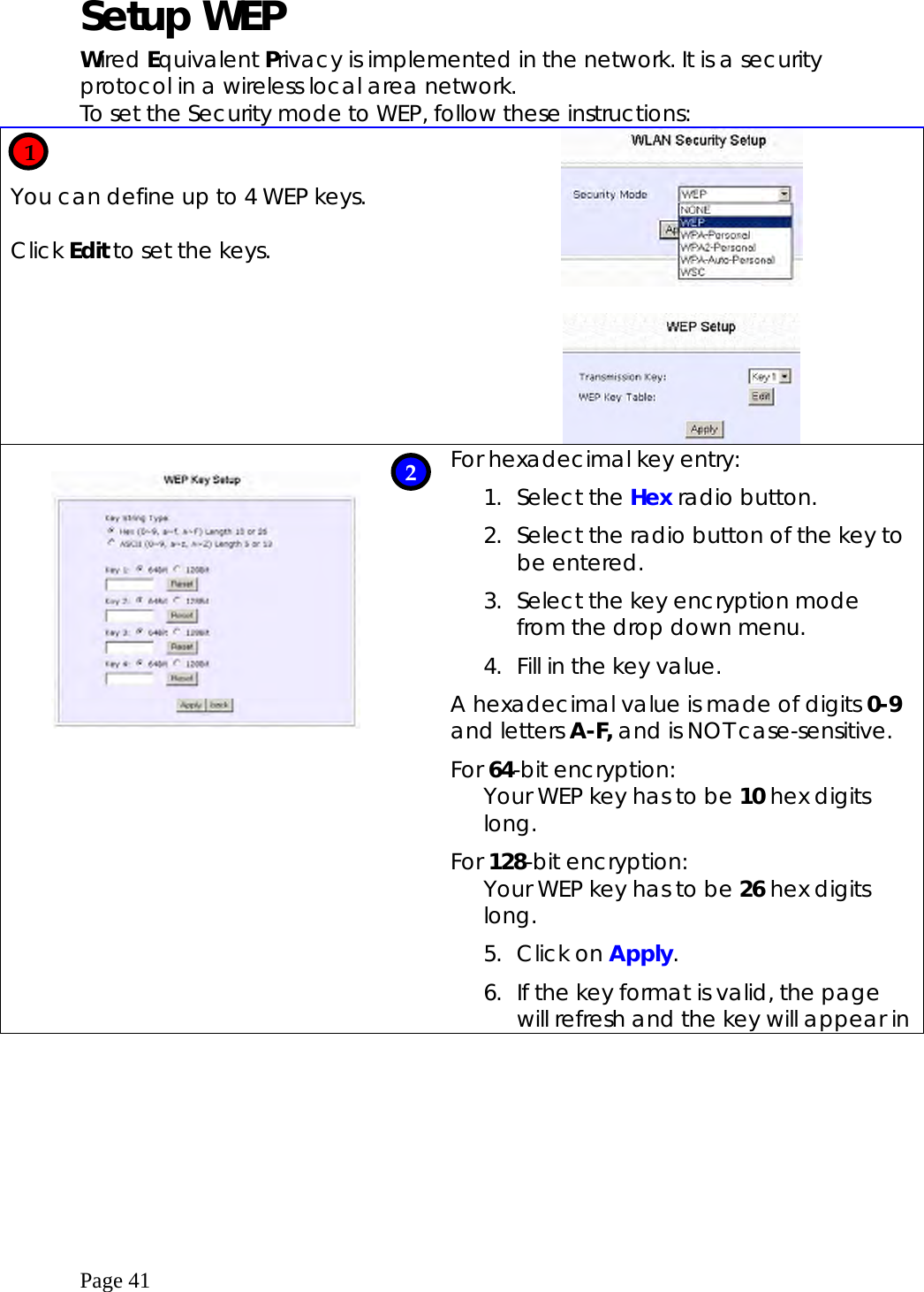  Page 41  Setup WEP   Wired Equivalent Privacy is implemented in the network. It is a security protocol in a wireless local area network. To set the Security mode to WEP, follow these instructions:   You can define up to 4 WEP keys.   Click Edit to set the keys.                    For hexadecimal key entry: 1. Select the Hex radio button. 2.  Select the radio button of the key to be entered. 3.  Select the key encryption mode from the drop down menu.  4.  Fill in the key value. A hexadecimal value is made of digits 0-9 and letters A-F, and is NOT case-sensitive. For 64-bit encryption: Your WEP key has to be 10 hex digits long.  For 128-bit encryption: Your WEP key has to be 26 hex digits long.  5. Click on Apply. 6.  If the key format is valid, the page will refresh and the key will appear in    1 2 