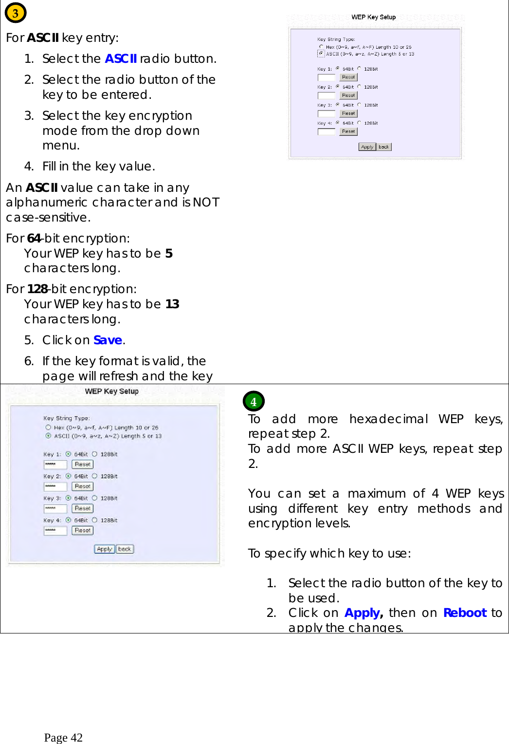  Page 42   For ASCII key entry: 1. Select the ASCII radio button. 2.  Select the radio button of the key to be entered. 3.  Select the key encryption mode from the drop down menu.  4.  Fill in the key value. An ASCII value can take in any alphanumeric character and is NOT case-sensitive. For 64-bit encryption: Your WEP key has to be 5 characters long.  For 128-bit encryption: Your WEP key has to be 13 characters long.  5. Click on Save. 6.  If the key format is valid, the page will refresh and the key      To add more hexadecimal WEP keys, repeat step 2. To add more ASCII WEP keys, repeat step 2.  You can set a maximum of 4 WEP keys using different key entry methods and encryption levels.  To specify which key to use:  1.  Select the radio button of the key to be used. 2. Click on Apply,  then on Reboot to apply the changes.    3 4 