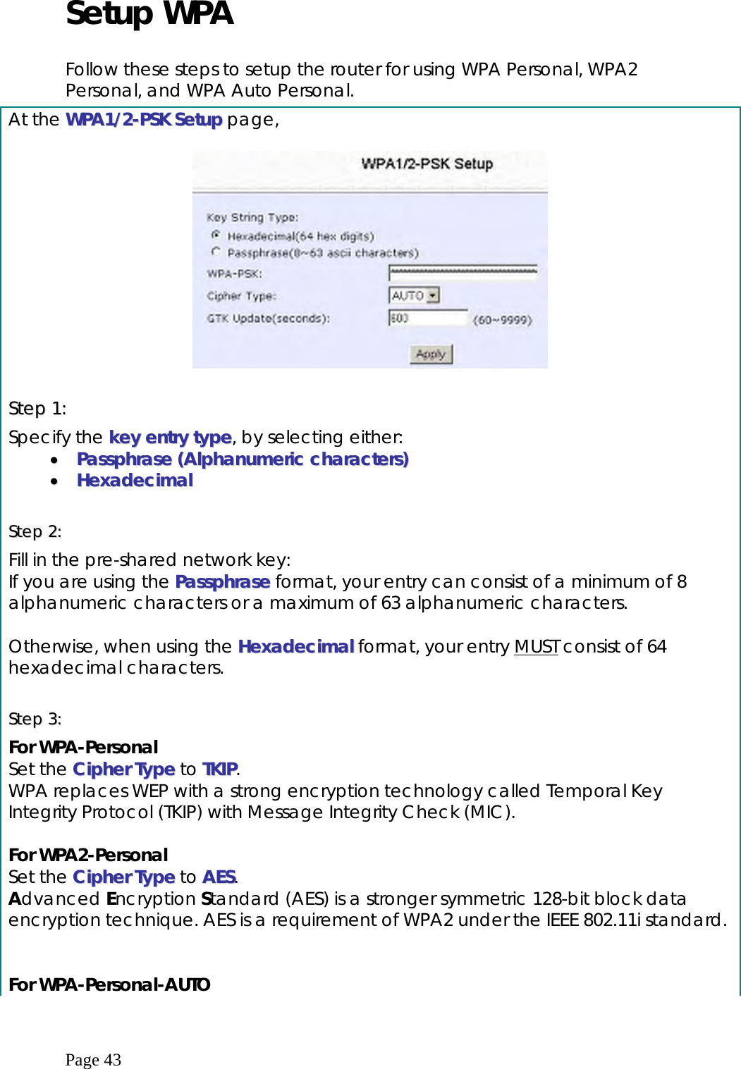  Page 43 Setup WPA  Follow these steps to setup the router for using WPA Personal, WPA2 Personal, and WPA Auto Personal.    At the WWPPAA11//22--PPSSKK  SSeettuupp page,    SStteepp  11::  Specify the kkeeyy  eennttrryy  ttyyppee, by selecting either: ••  PPaasssspphhrraassee  ((AAllpphhaannuummeerriicc  cchhaarraacctteerrss))  ••  HHeexxaaddeecciimmaall   SStteepp  22::    Fill in the pre-shared network key: If you are using the PPaasssspphhrraassee format, your entry can consist of a minimum of 8 alphanumeric characters or a maximum of 63 alphanumeric characters.  Otherwise, when using the HHeexxaaddeecciimmaall format, your entry MUST consist of 64 hexadecimal characters.  SStteepp  33::      For WPA-Personal Set the CCiipphheerr  TTyyppee to TTKKIIPP. WPA replaces WEP with a strong encryption technology called Temporal Key Integrity Protocol (TKIP) with Message Integrity Check (MIC).   For WPA2-Personal Set the CCiipphheerr  TTyyppee to AAEESS. Advanced Encryption Standard (AES) is a stronger symmetric 128-bit block data encryption technique. AES is a requirement of WPA2 under the IEEE 802.11i standard.   For WPA-Personal-AUTO 