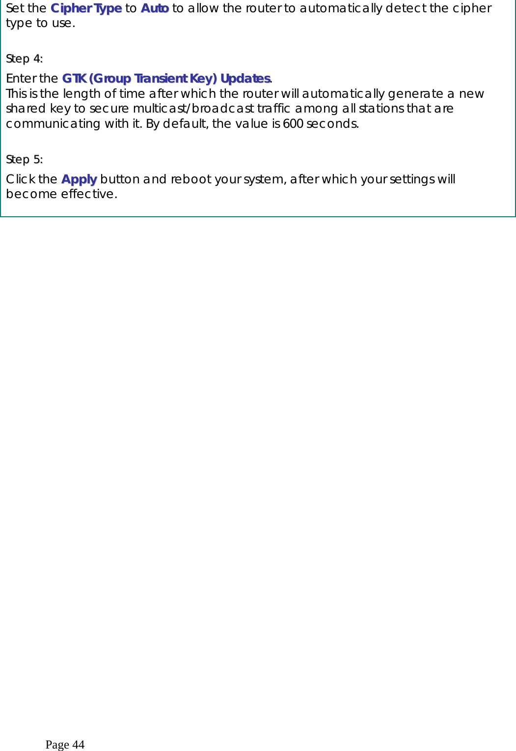  Page 44 Set the CCiipphheerr  TTyyppee to AAuuttoo to allow the router to automatically detect the cipher type to use.  SStteepp  44::    Enter the GGTTKK  ((GGrroouupp  TTrraannssiieenntt  KKeeyy))  UUppddaatteess. This is the length of time after which the router will automatically generate a new shared key to secure multicast/broadcast traffic among all stations that are communicating with it. By default, the value is 600 seconds.  SStteepp  55::    Click the AAppppllyy  button and reboot your system, after which your settings will become effective.  