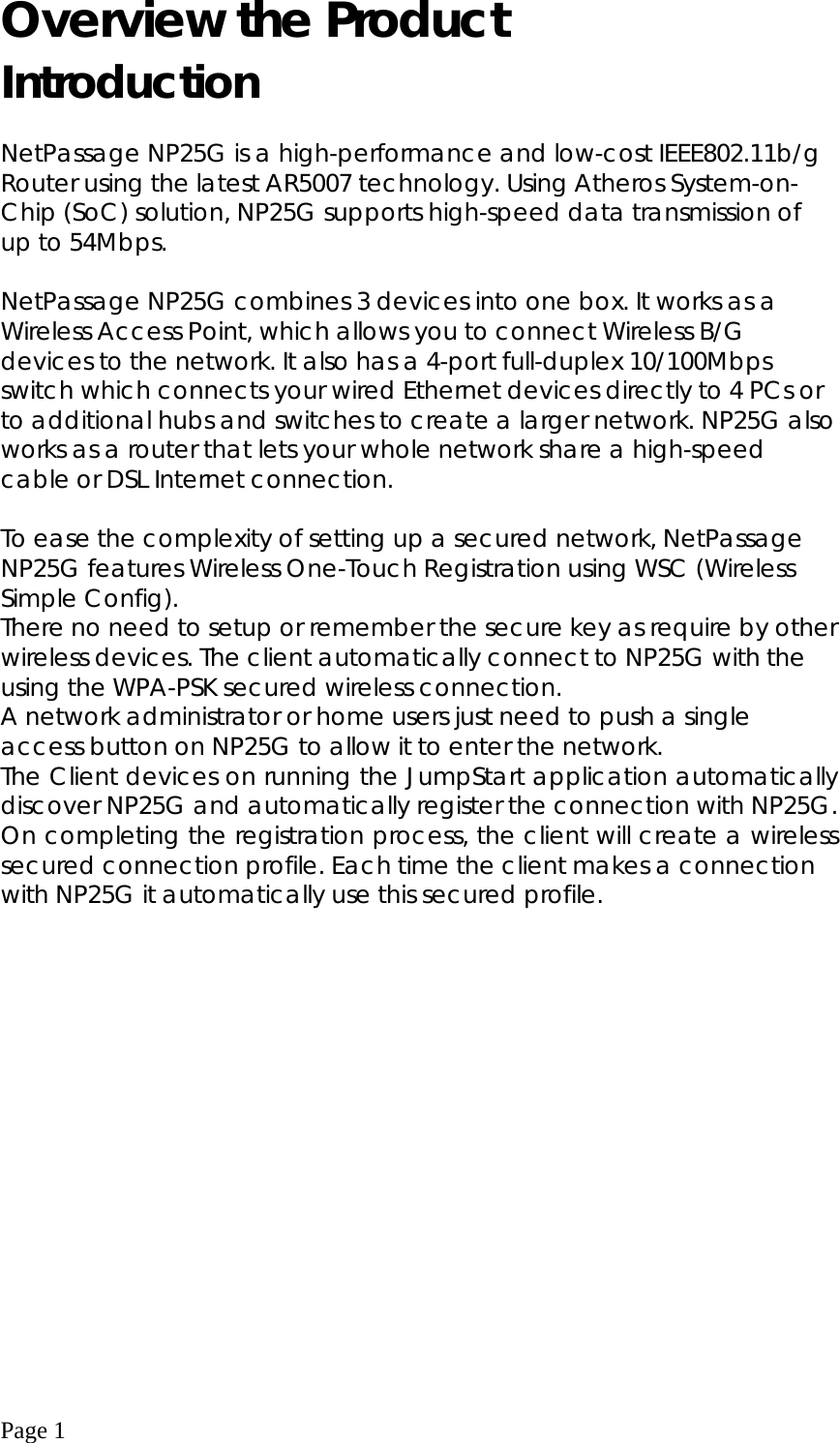  Page 1 Overview the Product Introduction  NetPassage NP25G is a high-performance and low-cost IEEE802.11b/g Router using the latest AR5007 technology. Using Atheros System-on-Chip (SoC) solution, NP25G supports high-speed data transmission of up to 54Mbps.  NetPassage NP25G combines 3 devices into one box. It works as a Wireless Access Point, which allows you to connect Wireless B/G devices to the network. It also has a 4-port full-duplex 10/100Mbps switch which connects your wired Ethernet devices directly to 4 PCs or to additional hubs and switches to create a larger network. NP25G also works as a router that lets your whole network share a high-speed cable or DSL Internet connection.     To ease the complexity of setting up a secured network, NetPassage NP25G features Wireless One-Touch Registration using WSC (Wireless Simple Config). There no need to setup or remember the secure key as require by other wireless devices. The client automatically connect to NP25G with the using the WPA-PSK secured wireless connection.  A network administrator or home users just need to push a single access button on NP25G to allow it to enter the network. The Client devices on running the JumpStart application automatically discover NP25G and automatically register the connection with NP25G. On completing the registration process, the client will create a wireless secured connection profile. Each time the client makes a connection   with NP25G it automatically use this secured profile.            