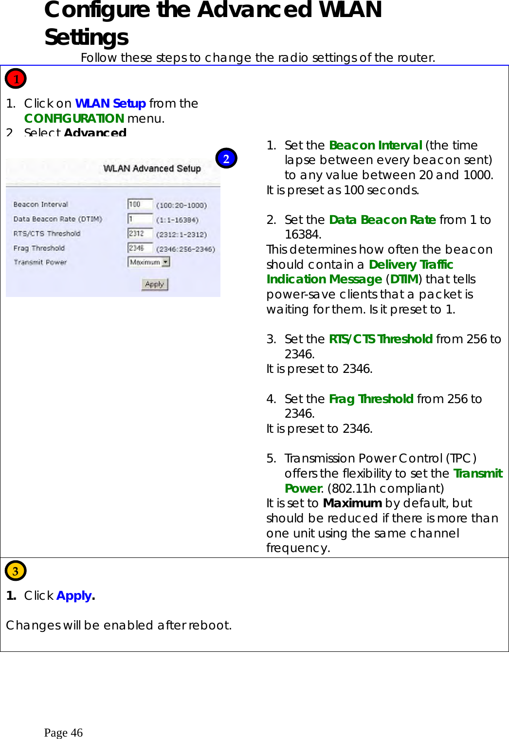  Page 46 Configure the Advanced WLAN Settings Follow these steps to change the radio settings of the router.   1. Click on WLAN Setup from the CONFIGURATION menu. 2 Select Advanced         1. Set the Beacon Interval (the time lapse between every beacon sent) to any value between 20 and 1000.   It is preset as 100 seconds.  2. Set the Data Beacon Rate from 1 to 16384. This determines how often the beacon should contain a Delivery Traffic Indication Message (DTIM) that tells power-save clients that a packet is waiting for them. Is it preset to 1.  3. Set the RTS/CTS Threshold from 256 to 2346. It is preset to 2346.  4. Set the Frag Threshold from 256 to 2346. It is preset to 2346.  5.  Transmission Power Control (TPC) offers the flexibility to set the Transmit Power. (802.11h compliant) It is set to Maximum by default, but should be reduced if there is more than one unit using the same channel frequency.   1.  Click Apply.  Changes will be enabled after reboot.      1 2 3 