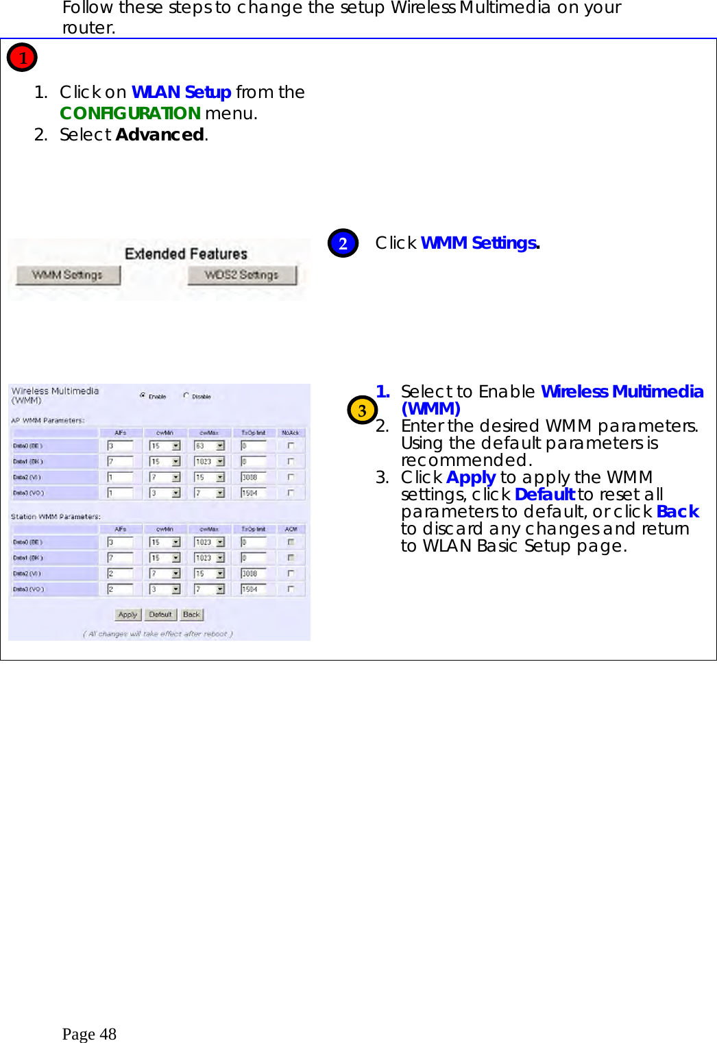  Page 48 Follow these steps to change the setup Wireless Multimedia on your router.   1. Click on WLAN Setup from the CONFIGURATION menu. 2. Select Advanced.                Click WMM Settings.     1.  Select to Enable Wireless Multimedia (WMM) 2.  Enter the desired WMM parameters. Using the default parameters is recommended. 3. Click Apply to apply the WMM settings, click Default to reset all parameters to default, or click Back to discard any changes and return to WLAN Basic Setup page.    1 2 3 