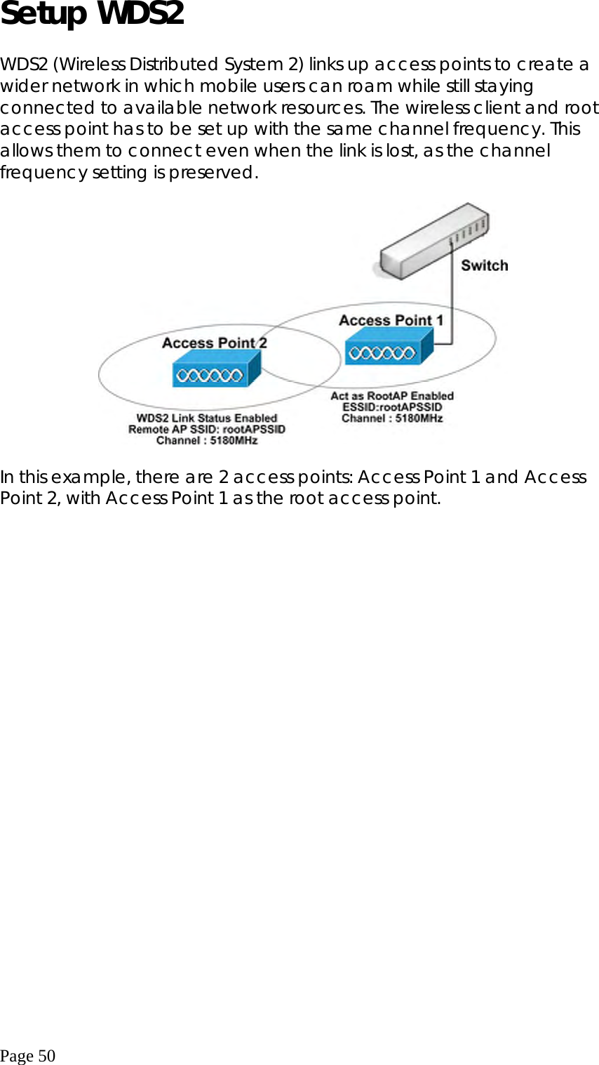  Page 50 Setup WDS2  WDS2 (Wireless Distributed System 2) links up access points to create a wider network in which mobile users can roam while still staying connected to available network resources. The wireless client and root access point has to be set up with the same channel frequency. This allows them to connect even when the link is lost, as the channel frequency setting is preserved.    In this example, there are 2 access points: Access Point 1 and Access Point 2, with Access Point 1 as the root access point.