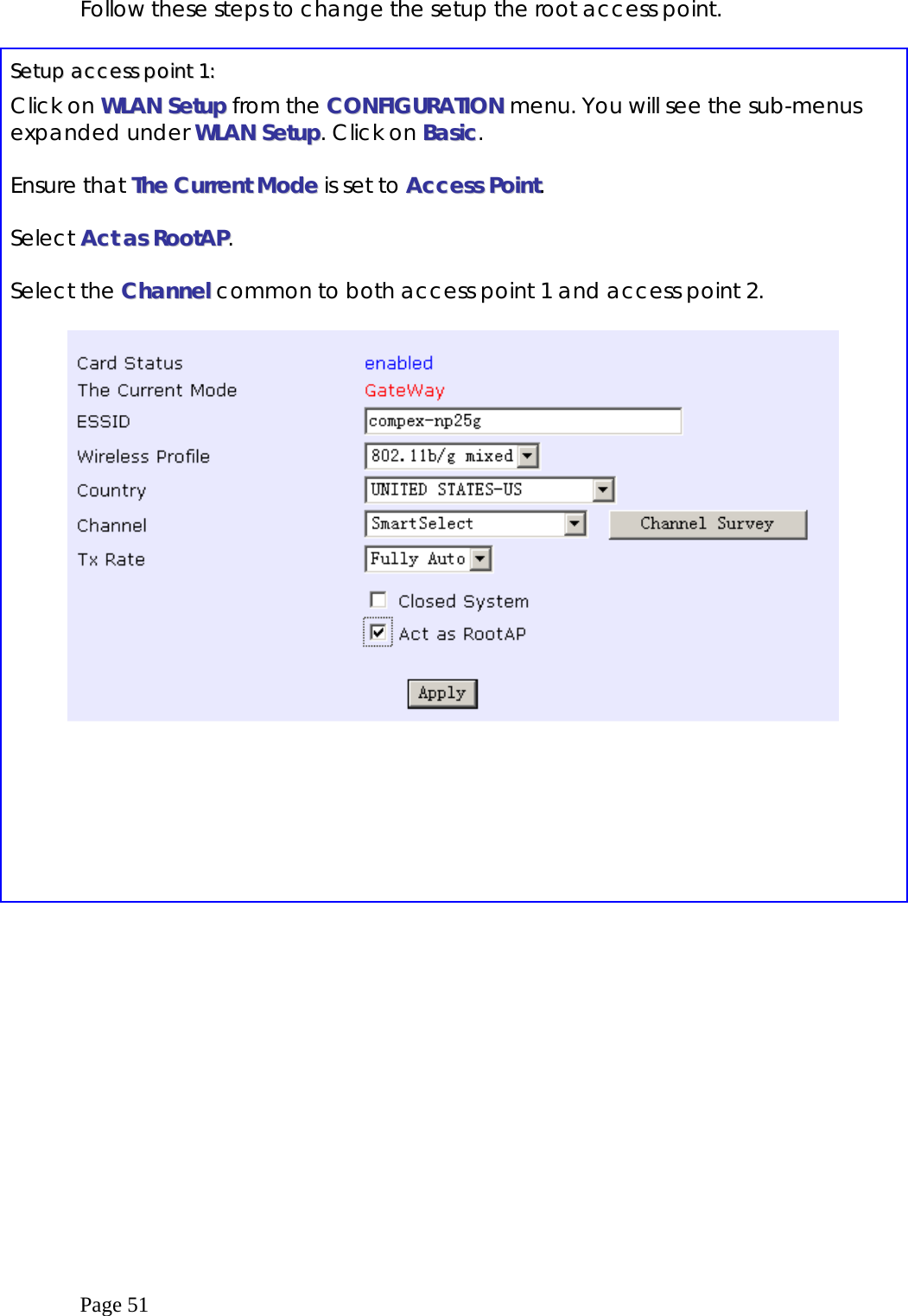  Page 51 Follow these steps to change the setup the root access point.  SSeettuupp  aacccceessss  ppooiinntt  11::  Click on WWLLAANN  SSeettuupp from the CCOONNFFIIGGUURRAATTIIOONN menu. You will see the sub-menus expanded under WWLLAANN  SSeettuupp. Click on BBaassiicc.  Ensure that TThhee  CCuurrrreenntt  MMooddee  is set to AAcccceessss  PPooiinntt.  Select AAcctt  aass  RRoooottAAPP.  Select the CChhaannnneell  common to both access point 1 and access point 2.     