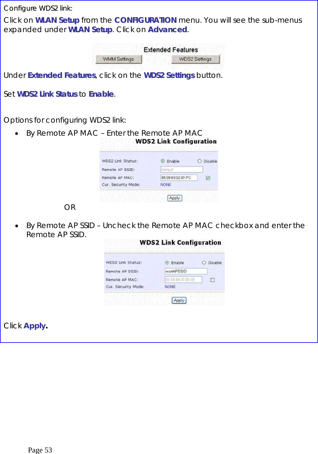  Page 53   CCoonnffiigguurree  WWDDSS22  lliinnkk::  Click on WWLLAANN  SSeettuupp from the CCOONNFFIIGGUURRAATTIIOONN menu. You will see the sub-menus expanded under WWLLAANN  SSeettuupp. Click on AAddvvaanncceedd.   Under EExxtteennddeedd  FFeeaattuurreess, click on the WWDDSS22  SSeettttiinnggss button.  Set WWDDSS22  LLiinnkk  SSttaattuuss to EEnnaabbllee.  Options for configuring WDS2 link: •  By Remote AP MAC – Enter the Remote AP MAC  OR  •  By Remote AP SSID – Uncheck the Remote AP MAC checkbox and enter the Remote AP SSID.     CClliicckk  Apply..    