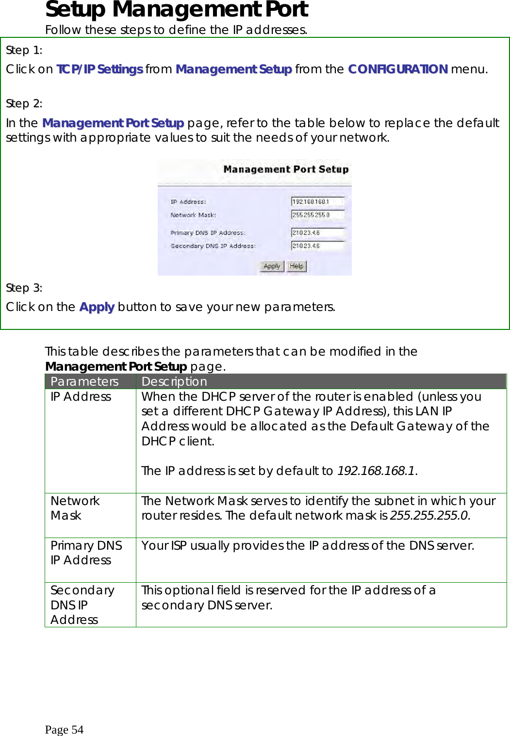  Page 54 Setup Management Port Follow these steps to define the IP addresses. SStteepp  11::    Click on TTCCPP//IIPP  SSeettttiinnggss from MMaannaaggeemmeenntt SSeettuupp from the CCOONNFFIIGGUURRAATTIIOONN menu.  SStteepp  22::  In the MMaannaaggeemmeenntt  PPoorrtt  SSeettuupp page, refer to the table below to replace the default settings with appropriate values to suit the needs of your network.    SStteepp  33::  Click on the AAppppllyy   button to save your new parameters.   This table describes the parameters that can be modified in the Management Port Setup page. Parameters  Description IP Address  When the DHCP server of the router is enabled (unless you set a different DHCP Gateway IP Address), this LAN IP Address would be allocated as the Default Gateway of the DHCP client.  The IP address is set by default to 192.168.168.1.   Network Mask  The Network Mask serves to identify the subnet in which your router resides. The default network mask is 255.255.255.0.  Primary DNS IP Address  Your ISP usually provides the IP address of the DNS server.   Secondary DNS IP Address This optional field is reserved for the IP address of a secondary DNS server.       