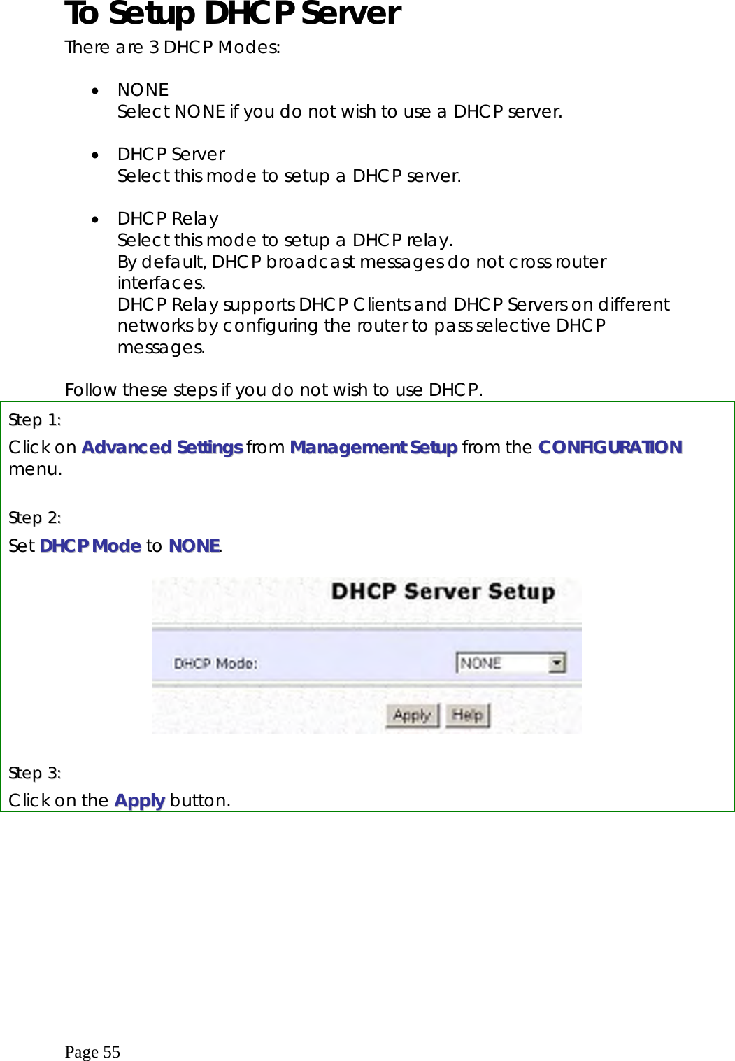  Page 55 To Setup DHCP Server There are 3 DHCP Modes:  •  NONE Select NONE if you do not wish to use a DHCP server.  •  DHCP Server Select this mode to setup a DHCP server.  •  DHCP Relay Select this mode to setup a DHCP relay. By default, DHCP broadcast messages do not cross router interfaces. DHCP Relay supports DHCP Clients and DHCP Servers on different networks by configuring the router to pass selective DHCP messages.  Follow these steps if you do not wish to use DHCP. SStteepp  11::  Click on AAddvvaanncceedd  SSeettttiinnggss from MMaannaaggeemmeenntt SSeettuupp from the CCOONNFFIIGGUURRAATTIIOONN menu.  SStteepp  22::  Set DDHHCCPP  MMooddee to NNOONNEE.     SStteepp  33::  Click on the AAppppllyy  button.   