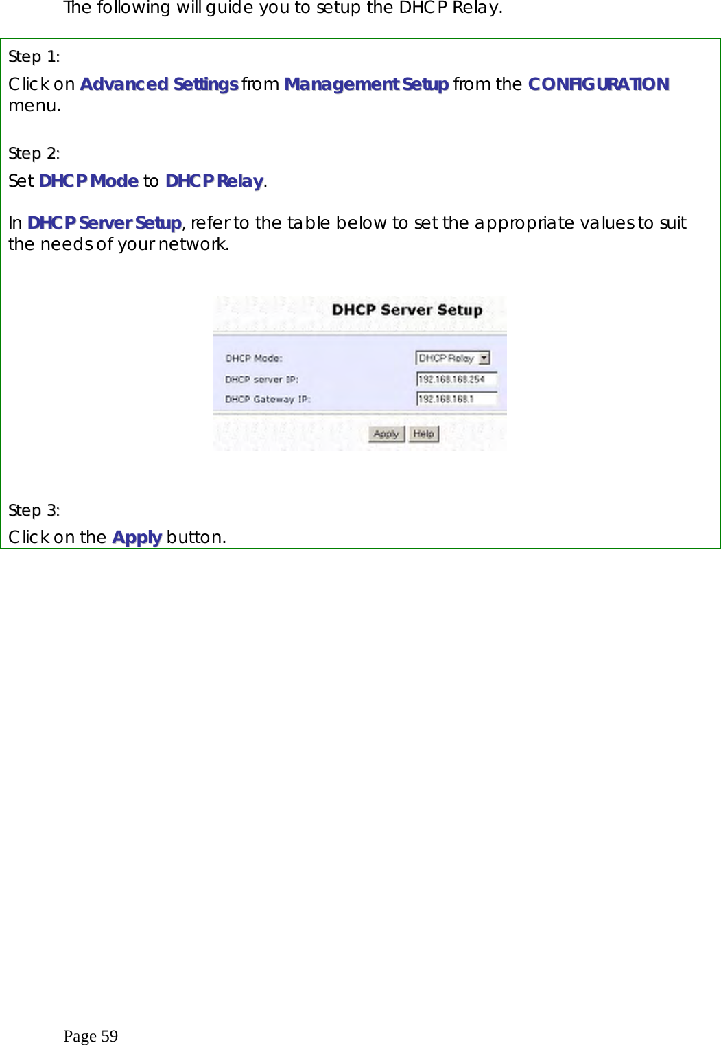  Page 59 The following will guide you to setup the DHCP Relay.  SStteepp  11::    Click on AAddvvaanncceedd  SSeettttiinnggss from MMaannaaggeemmeenntt SSeettuupp from the CCOONNFFIIGGUURRAATTIIOONN menu.  SStteepp  22::    Set DDHHCCPP  MMooddee to DDHHCCPP  RReellaayy.  In DDHHCCPP  SSeerrvveerr  SSeettuupp, refer to the table below to set the appropriate values to suit the needs of your network.      SStteepp  33::  Click on the AAppppllyy  button. 