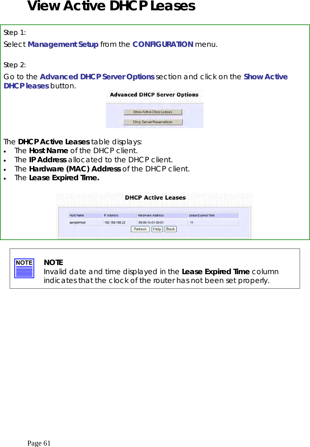  Page 61 View Active DHCP Leases  SStteepp  11::  Select MMaannaaggeemmeenntt SSeettuupp from the CCOONNFFIIGGUURRAATTIIOONN menu.  SStteepp  22::  Go to the AAddvvaanncceedd  DDHHCCPP  SSeerrvveerr OOppttiioonnss section and click on the SShhooww  AAccttiivvee  DDHHCCPP  lleeaasseess button.   The DHCP Active Leases table displays: •  The Host Name of the DHCP client. •  The IP Address allocated to the DHCP client. •  The Hardware (MAC) Address of the DHCP client. •  The Lease Expired Time.         NOTE Invalid date and time displayed in the Lease Expired Time column indicates that the clock of the router has not been set properly.   