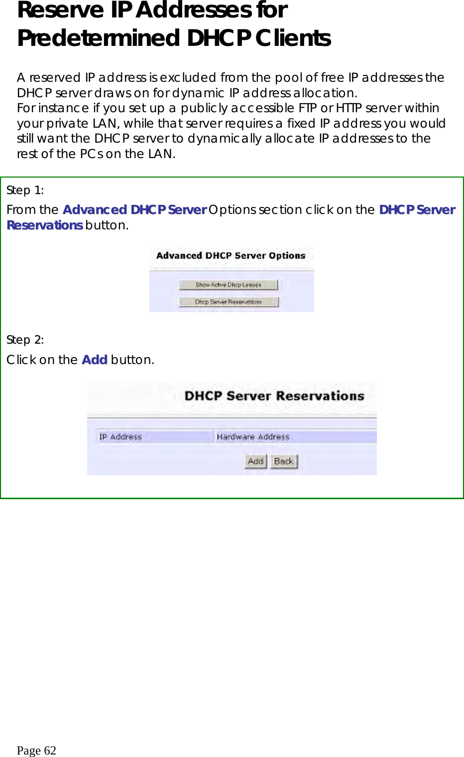  Page 62 Reserve IP Addresses for Predetermined DHCP Clients  A reserved IP address is excluded from the pool of free IP addresses the DHCP server draws on for dynamic IP address allocation. For instance if you set up a publicly accessible FTP or HTTP server within your private LAN, while that server requires a fixed IP address you would still want the DHCP server to dynamically allocate IP addresses to the rest of the PCs on the LAN.   SStteepp  11::  From the AAddvvaanncceedd  DDHHCCPP  SSeerrvveerr Options section click on the DDHHCCPP  SSeerrvveerr  RReesseerrvvaattiioonnss  button.    SStteepp  22::  Click on the AAdddd button.     