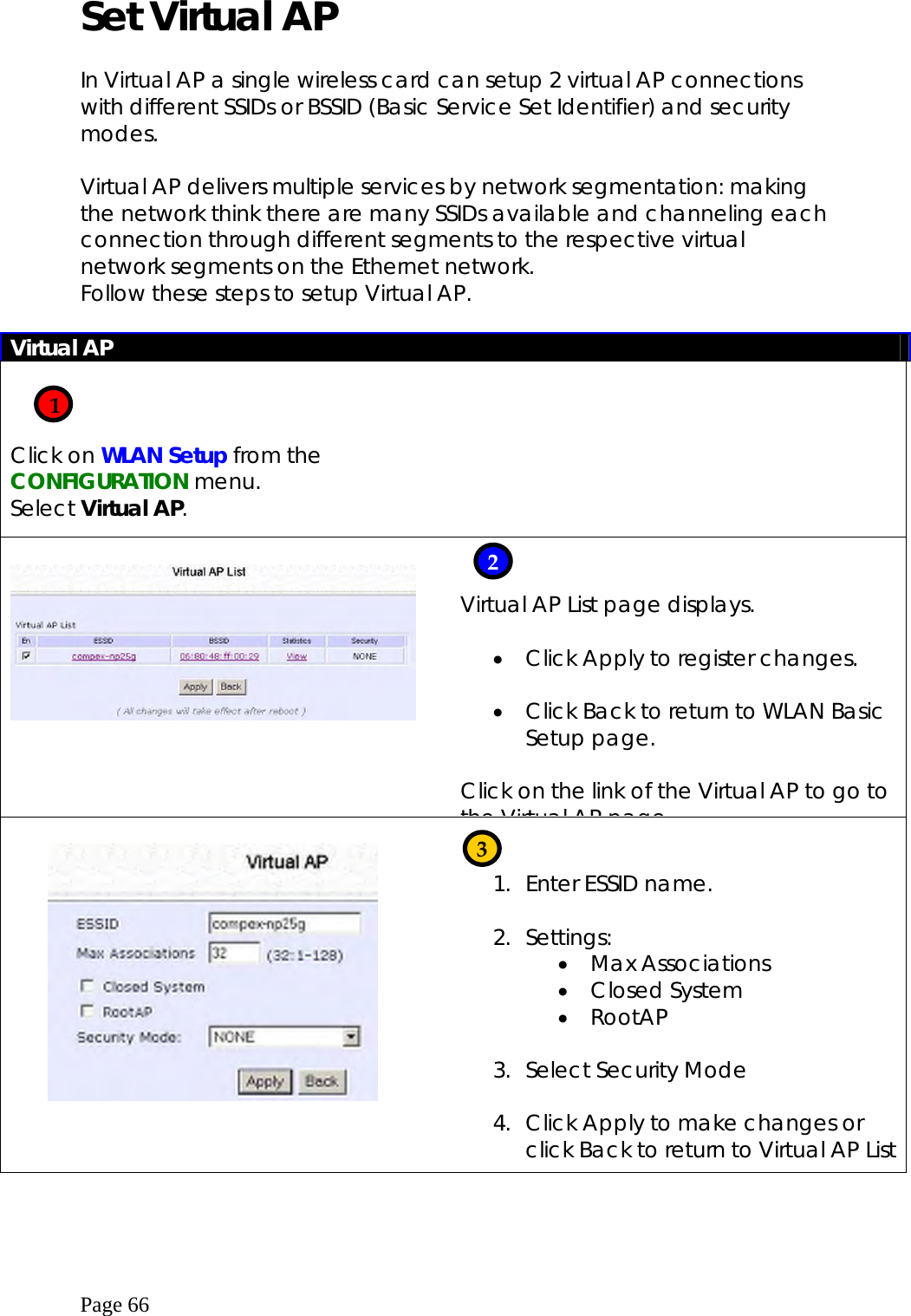  Page 66 Set Virtual AP  In Virtual AP a single wireless card can setup 2 virtual AP connections with different SSIDs or BSSID (Basic Service Set Identifier) and security modes.  Virtual AP delivers multiple services by network segmentation: making the network think there are many SSIDs available and channeling each connection through different segments to the respective virtual network segments on the Ethernet network. Follow these steps to setup Virtual AP.    Virtual AP    Click on WLAN Setup from the CONFIGURATION menu. Select Virtual AP.             Virtual AP List page displays.  •  Click Apply to register changes.  •  Click Back to return to WLAN Basic Setup page.  Click on the link of the Virtual AP to go to the Virtual AP page       1.  Enter ESSID name.  2. Settings: •  Max Associations •  Closed System •  RootAP  3.  Select Security Mode  4.  Click Apply to make changes or click Back to return to Virtual AP List     1 2 3 