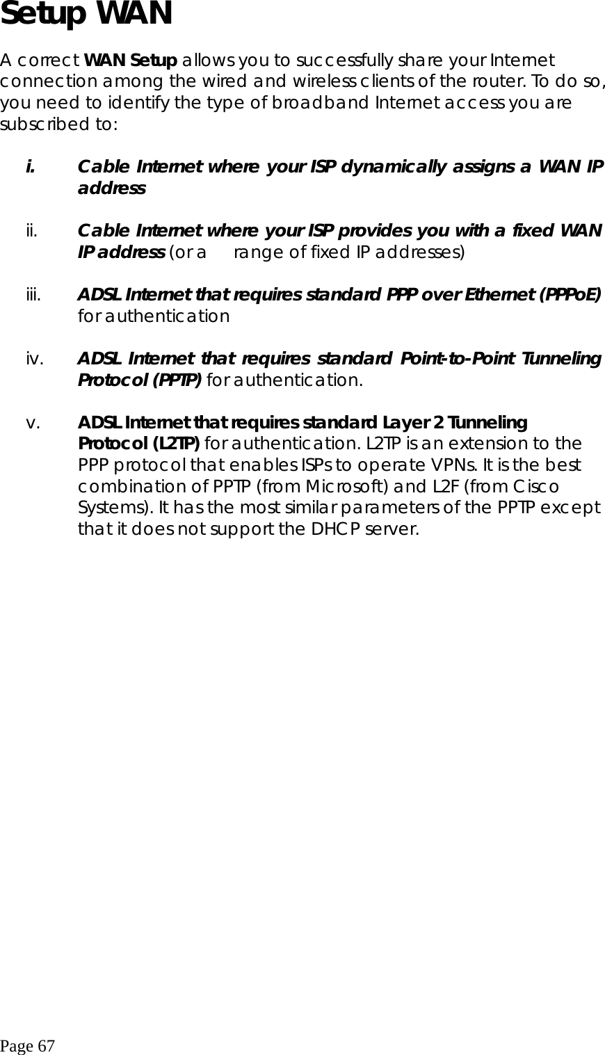  Page 67 Setup WAN  A correct WAN Setup allows you to successfully share your Internet connection among the wired and wireless clients of the router. To do so, you need to identify the type of broadband Internet access you are subscribed to:  i.  Cable Internet where your ISP dynamically assigns a WAN IP address  ii.  Cable Internet where your ISP provides you with a fixed WAN IP address (or a    range of fixed IP addresses)  iii.  ADSL Internet that requires standard PPP over Ethernet (PPPoE) for authentication  iv.  ADSL Internet that requires standard Point-to-Point Tunneling Protocol (PPTP) for authentication.  v.  ADSL Internet that requires standard Layer 2 Tunneling Protocol (L2TP) for authentication. L2TP is an extension to the PPP protocol that enables ISPs to operate VPNs. It is the best combination of PPTP (from Microsoft) and L2F (from Cisco Systems). It has the most similar parameters of the PPTP except that it does not support the DHCP server.