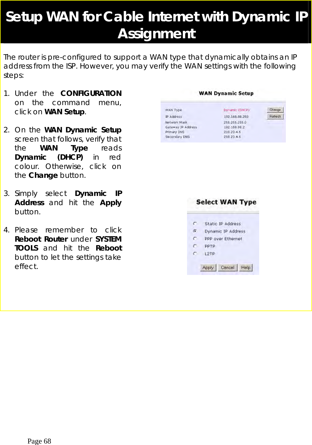  Page 68  Setup WAN for Cable Internet with Dynamic IP Assignment  The router is pre-configured to support a WAN type that dynamically obtains an IP address from the ISP. However, you may verify the WAN settings with the following steps:  1. Under the CONFIGURATION on the command menu, click on WAN Setup.  2. On the WAN Dynamic Setup screen that follows, verify that the  WAN Type reads Dynamic (DHCP) in red colour. Otherwise, click on the Change button.       3. Simply  select  Dynamic IP Address and hit the Apply button.  4. Please remember to click Reboot Router under SYSTEM TOOLS and hit the Reboot button to let the settings take effect.        