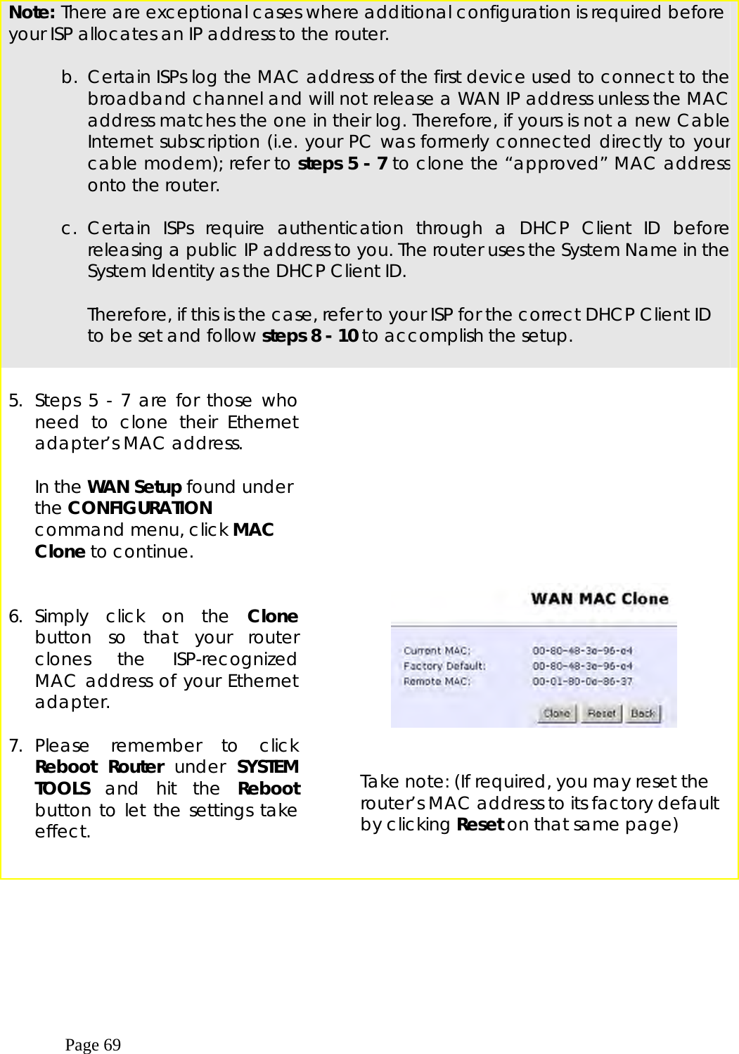  Page 69  Note: There are exceptional cases where additional configuration is required before your ISP allocates an IP address to the router.   b.  Certain ISPs log the MAC address of the first device used to connect to the broadband channel and will not release a WAN IP address unless the MAC address matches the one in their log. Therefore, if yours is not a new Cable Internet subscription (i.e. your PC was formerly connected directly to your cable modem); refer to steps 5 - 7 to clone the “approved” MAC address onto the router.  c. Certain ISPs require authentication through a DHCP Client ID before releasing a public IP address to you. The router uses the System Name in the System Identity as the DHCP Client ID.  Therefore, if this is the case, refer to your ISP for the correct DHCP Client ID to be set and follow steps 8 - 10 to accomplish the setup.   5. Steps 5 - 7 are for those who need to clone their Ethernet adapter’s MAC address.  In the WAN Setup found under the CONFIGURATION command menu, click MAC Clone to continue.           6. Simply click on the Clone button so that your router clones the ISP-recognized MAC address of your Ethernet adapter.  7. Please remember to click Reboot Router under SYSTEM TOOLS and hit the Reboot button to let the settings take effect.      Take note: (If required, you may reset the router’s MAC address to its factory default by clicking Reset on that same page)   