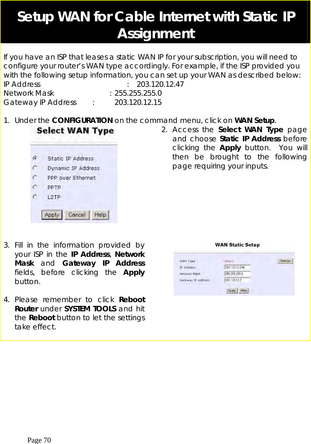  Page 70  Setup WAN for Cable Internet with Static IP Assignment  If you have an ISP that leases a static WAN IP for your subscription, you will need to configure your router’s WAN type accordingly. For example, if the ISP provided you with the following setup information, you can set up your WAN as described below: IP Address                        :  203.120.12.47 Network Mask             : 255.255.255.0 Gateway IP Address  :  203.120.12.15  1. Under the CONFIGURATION on the command menu, click on WAN Setup.     2. Access the Select WAN Type page and choose Static IP Address before clicking the Apply button.  You will then be brought to the following page requiring your inputs. 3. Fill in the information provided by your ISP in the IP Address, Network Mask  and  Gateway IP Address fields, before clicking the Apply button.   4. Please remember to click Reboot Router under SYSTEM TOOLS and hit the Reboot button to let the settings take effect.                                      