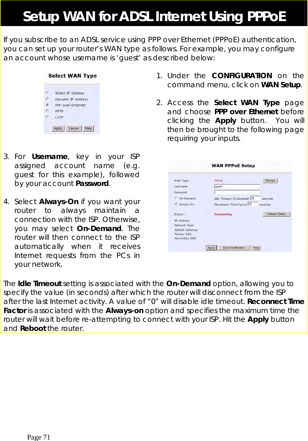  Page 71  Setup WAN for ADSL Internet Using PPPoE  If you subscribe to an ADSL service using PPP over Ethernet (PPPoE) authentication, you can set up your router’s WAN type as follows. For example, you may configure an account whose username is ‘guest’ as described below:       1. Under the CONFIGURATION on the command menu, click on WAN Setup.  2. Access the Select WAN Type page and choose PPP over Ethernet before clicking the Apply button.  You will then be brought to the following page requiring your inputs.  3. For  Username, key in your ISP assigned account name (e.g. guest for this example), followed by your account Password.  4. Select Always-On if you want your router to always maintain a connection with the ISP. Otherwise, you may select On-Demand. The router will then connect to the ISP automatically when it receives Internet requests from the PCs in your network.        The Idle Timeout setting is associated with the On-Demand option, allowing you to specify the value (in seconds) after which the router will disconnect from the ISP after the last Internet activity. A value of “0” will disable idle timeout. Reconnect Time Factor is associated with the Always-on option and specifies the maximum time the router will wait before re-attempting to connect with your ISP. Hit the Apply button and Reboot the router. 