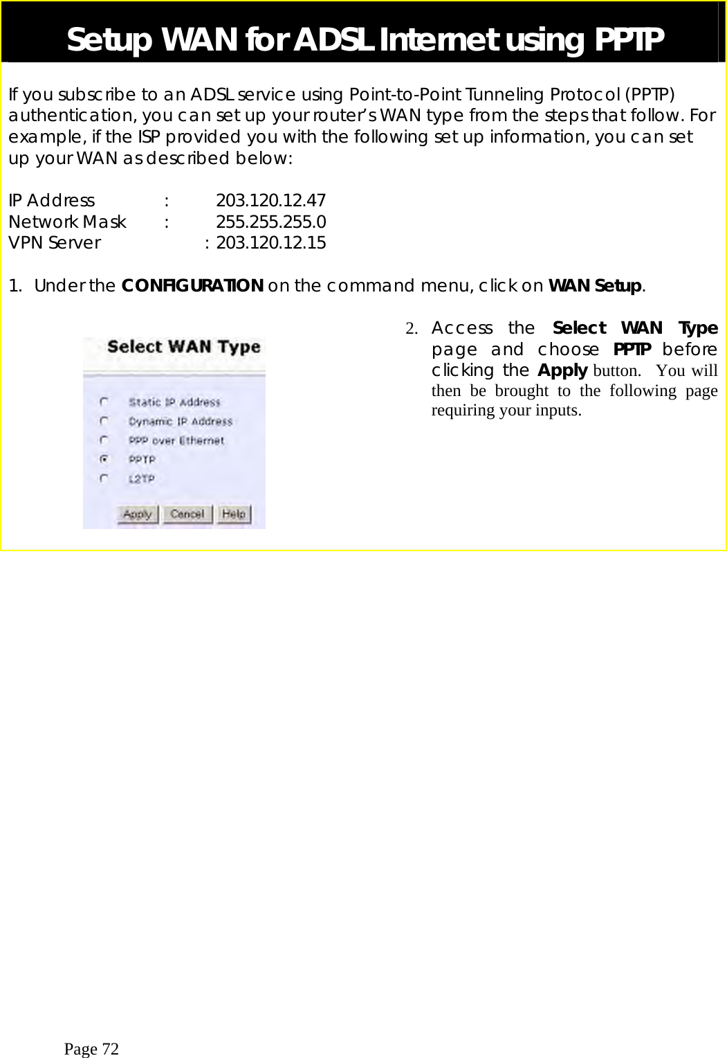  Page 72 Setup WAN for ADSL Internet using PPTP  If you subscribe to an ADSL service using Point-to-Point Tunneling Protocol (PPTP) authentication, you can set up your router’s WAN type from the steps that follow. For example, if the ISP provided you with the following set up information, you can set up your WAN as described below:  IP Address    :   203.120.12.47 Network Mask  :  255.255.255.0 VPN Server             : 203.120.12.15  1. Under the CONFIGURATION on the command menu, click on WAN Setup.       2.  Access the Select WAN Type page and choose PPTP before clicking the Apply button.  You will then be brought to the following page requiring your inputs. 