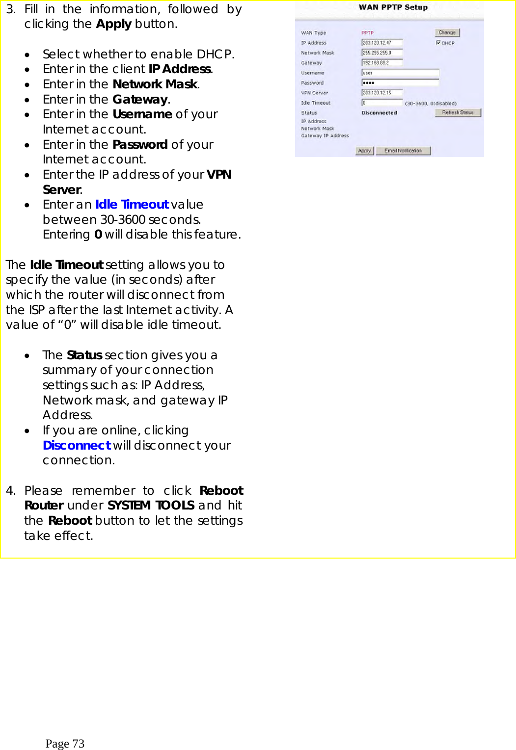  Page 73 3. Fill in the information, followed by clicking the Apply button.   •  Select whether to enable DHCP. •  Enter in the client IP Address. •  Enter in the Network Mask. •  Enter in the Gateway. •  Enter in the Username of your Internet account. •  Enter in the Password of your Internet account. •  Enter the IP address of your VPN Server. •  Enter an Idle Timeout value between 30-3600 seconds. Entering 0 will disable this feature.  The Idle Timeout setting allows you to specify the value (in seconds) after which the router will disconnect from the ISP after the last Internet activity. A value of “0” will disable idle timeout.    •  The Status section gives you a summary of your connection settings such as: IP Address, Network mask, and gateway IP Address. •  If you are online, clicking Disconnect will disconnect your connection.  4. Please remember to click Reboot Router under SYSTEM TOOLS and hit the Reboot button to let the settings take effect.         