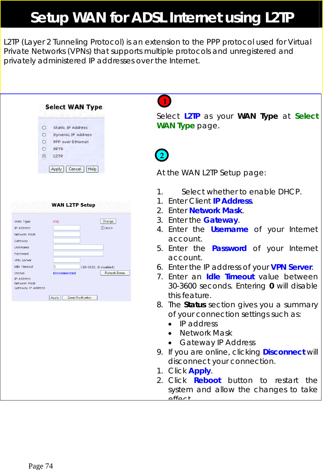  Page 74 Setup WAN for ADSL Internet using L2TP  L2TP (Layer 2 Tunneling Protocol) is an extension to the PPP protocol used for Virtual Private Networks (VPNs) that supports multiple protocols and unregistered and privately administered IP addresses over the Internet.                Select  L2TP  as your WAN Type at  Select WAN Type page.     At the WAN L2TP Setup page:  1.     Select whether to enable DHCP. 1. Enter Client IP Address. 2. Enter Network Mask.  3. Enter the Gateway. 4. Enter the Username of your Internet account. 5. Enter the Password  of your Internet account. 6.  Enter the IP address of your VPN Server. 7. Enter an Idle Timeout value between 30-3600 seconds. Entering 0 will disable this feature. 8. The Status section gives you a summary of your connection settings such as: •  IP address •  Network Mask •  Gateway IP Address 9.  If you are online, clicking Disconnect will disconnect your connection.    1. Click Apply.  2. Click  Reboot button to restart the system and allow the changes to take effect    1  2 