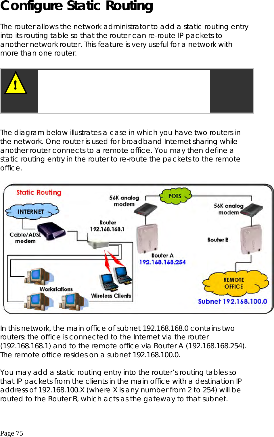  Page 75 Configure Static Routing  The router allows the network administrator to add a static routing entry into its routing table so that the router can re-route IP packets to another network router. This feature is very useful for a network with more than one router.         The diagram below illustrates a case in which you have two routers in the network. One router is used for broadband Internet sharing while another router connects to a remote office. You may then define a static routing entry in the router to re-route the packets to the remote office.    In this network, the main office of subnet 192.168.168.0 contains two routers: the office is connected to the Internet via the router (192.168.168.1) and to the remote office via Router A (192.168.168.254). The remote office resides on a subnet 192.168.100.0.  You may add a static routing entry into the router’s routing tables so that IP packets from the clients in the main office with a destination IP address of 192.168.100.X (where X is any number from 2 to 254) will be routed to the Router B, which acts as the gateway to that subnet. ! Important: You do NOT need to set any routing information if you are simply configuring the router for broadband Internet sharing. Improper routing configuration will cause undesired effect. 