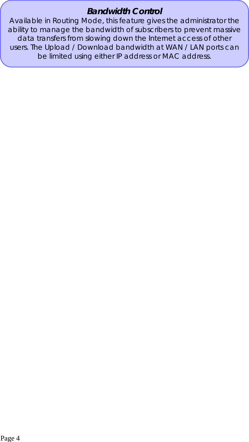  Page 4   Bandwidth Control Available in Routing Mode, this feature gives the administrator the ability to manage the bandwidth of subscribers to prevent massivedata transfers from slowing down the Internet access of other users. The Upload / Download bandwidth at WAN / LAN ports can be limited using either IP address or MAC address. 