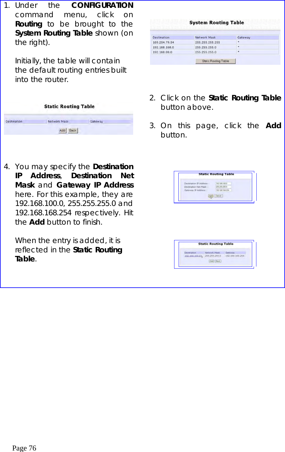  Page 76  1. Under  the  CONFIGURATION command menu, click on Routing to be brought to the System Routing Table shown (on the right).  Initially, the table will contain the default routing entries built into the router.             2.  Click on the Static Routing Table button above.  3. On this page, click the Add button. 4.  You may specify the Destination IP Address,  Destination Net Mask and Gateway IP Address here. For this example, they are 192.168.100.0, 255.255.255.0 and 192.168.168.254 respectively. Hit the Add button to finish.  When the entry is added, it is reflected in the Static Routing Table.             