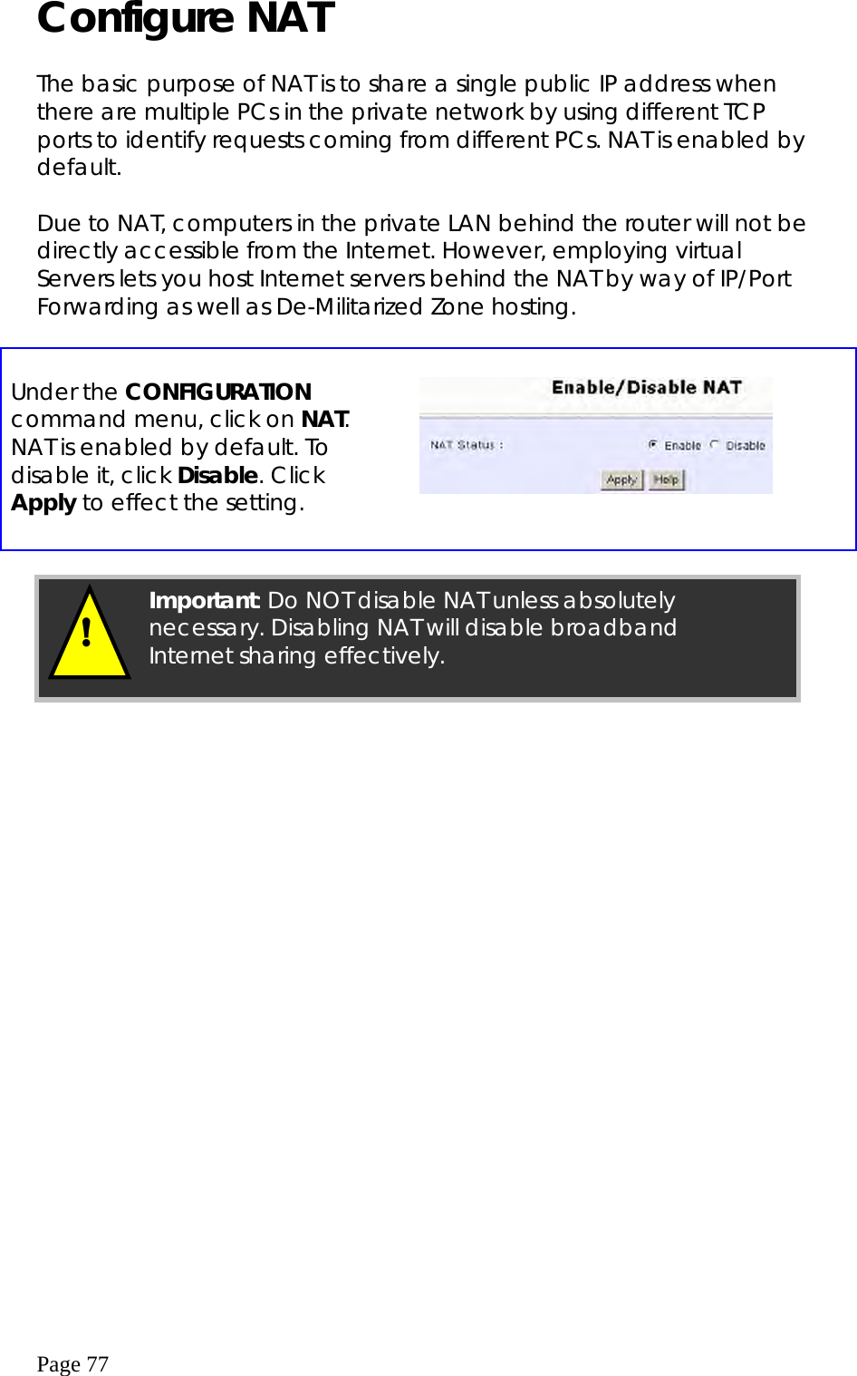  Page 77 Configure NAT  The basic purpose of NAT is to share a single public IP address when there are multiple PCs in the private network by using different TCP ports to identify requests coming from different PCs. NAT is enabled by default.  Due to NAT, computers in the private LAN behind the router will not be directly accessible from the Internet. However, employing virtual Servers lets you host Internet servers behind the NAT by way of IP/Port Forwarding as well as De-Militarized Zone hosting.    Under the CONFIGURATION command menu, click on NAT. NAT is enabled by default. To disable it, click Disable. Click Apply to effect the setting.        ! Important: Do NOT disable NAT unless absolutely necessary. Disabling NAT will disable broadband Internet sharing effectively. 