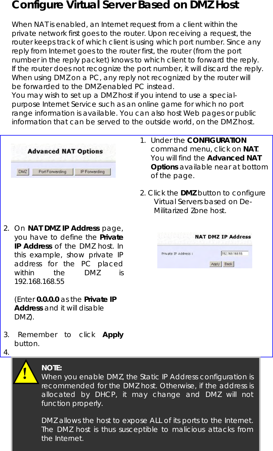  Page 78 Configure Virtual Server Based on DMZ Host  When NAT is enabled, an Internet request from a client within the private network first goes to the router. Upon receiving a request, the router keeps track of which client is using which port number. Since any reply from Internet goes to the router first, the router (from the port number in the reply packet) knows to which client to forward the reply. If the router does not recognize the port number, it will discard the reply.  When using DMZ on a PC, any reply not recognized by the router will be forwarded to the DMZ-enabled PC instead. You may wish to set up a DMZ host if you intend to use a special-purpose Internet Service such as an online game for which no port range information is available. You can also host Web pages or public information that can be served to the outside world, on the DMZ host.      1. Under the CONFIGURATION command menu, click on NAT. You will find the Advanced NAT Options available near at bottom of the page.  2. Click the DMZ button to configure     Virtual Servers based on De-      Militarized Zone host.  2. On NAT DMZ IP Address page, you have to define the Private IP Address of the DMZ host. In this example, show private IP address for the PC placed within the DMZ is 192.168.168.55   (Enter 0.0.0.0 as the Private IP Address and it will disable DMZ).  3.  Remember to click Apply button. 4.      !  NOTE:   When you enable DMZ, the Static IP Address configuration isrecommended for the DMZ host. Otherwise, if the address isallocated by DHCP, it may change and DMZ will notfunction properly.  DMZ allows the host to expose ALL of its ports to the Internet.The DMZ host is thus susceptible to malicious attacks fromthe Internet. 