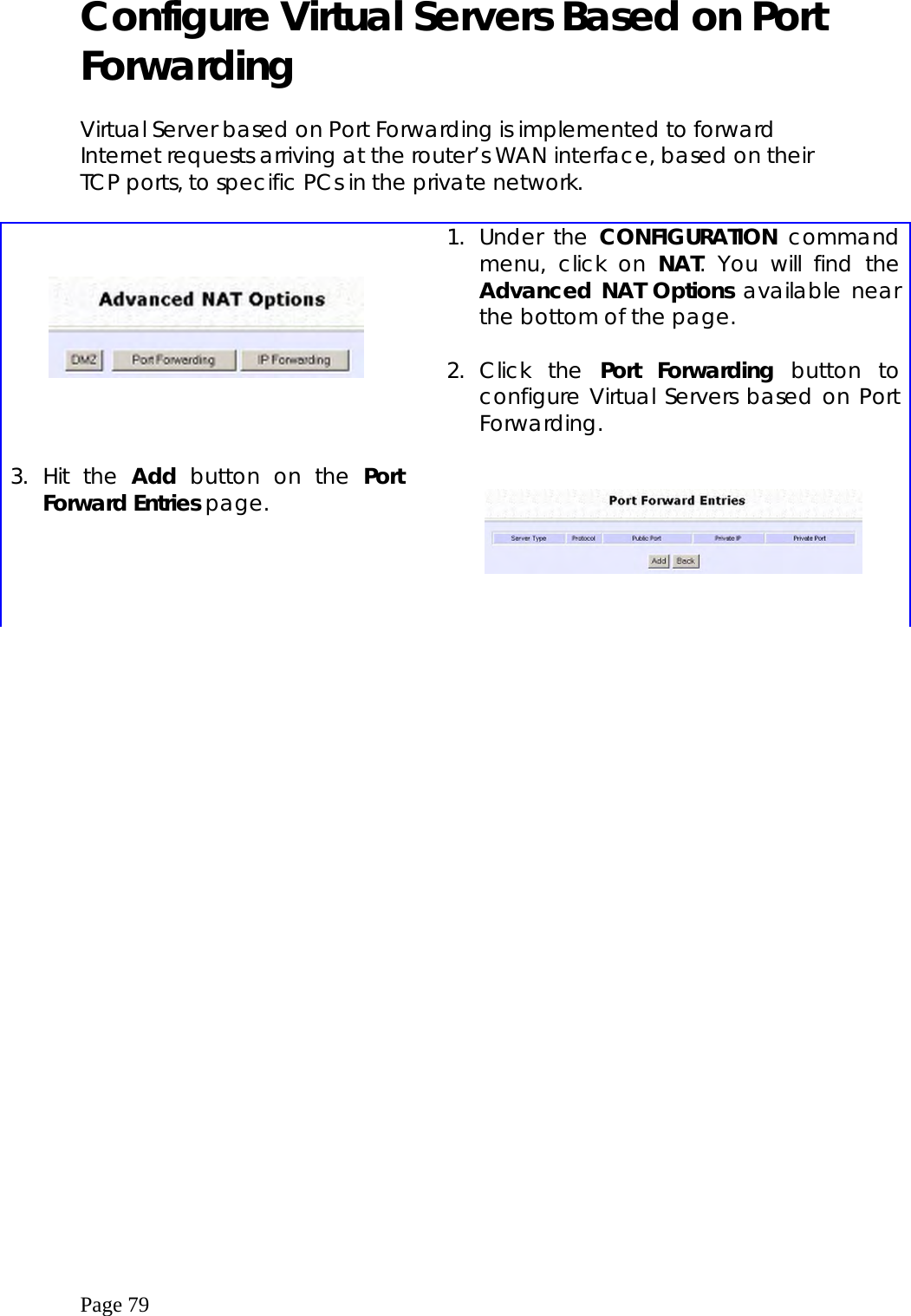  Page 79 Configure Virtual Servers Based on Port Forwarding  Virtual Server based on Port Forwarding is implemented to forward Internet requests arriving at the router’s WAN interface, based on their TCP ports, to specific PCs in the private network.         1. Under the CONFIGURATION command menu, click on NAT. You will find the Advanced NAT Options available near the bottom of the page.  2. Click the Port Forwarding button to configure Virtual Servers based on Port Forwarding.  3. Hit the Add button on the Port Forward Entries page.       