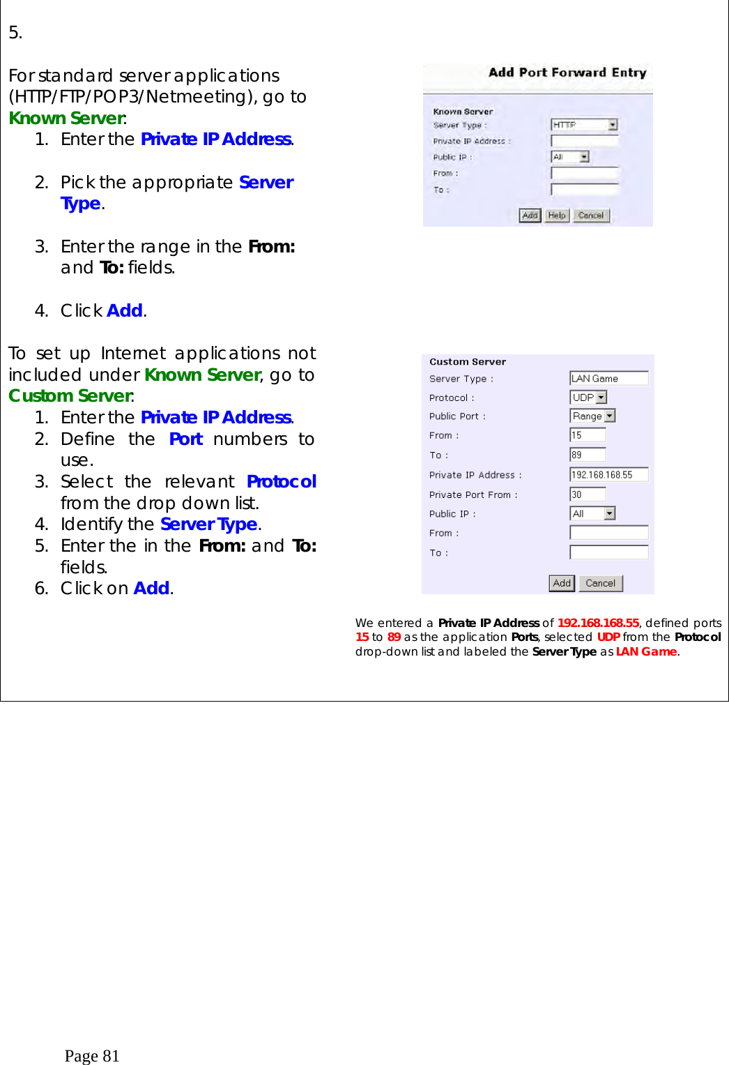  Page 81  5.  For standard server applications (HTTP/FTP/POP3/Netmeeting), go to Known Server: 1. Enter the Private IP Address.  2.  Pick the appropriate Server Type.  3.  Enter the range in the From: and To: fields.  4. Click Add.  To set up Internet applications not included under Known Server, go to Custom Server: 1. Enter the Private IP Address. 2. Define the Port numbers to use. 3. Select the relevant Protocol from the drop down list. 4. Identify the Server Type. 5.  Enter the in the From: and To: fields. 6. Click on Add.                 We entered a Private IP Address of 192.168.168.55, defined ports 15 to 89 as the application Ports, selected UDP from the Protocol drop-down list and labeled the Server Type as LAN Game.      