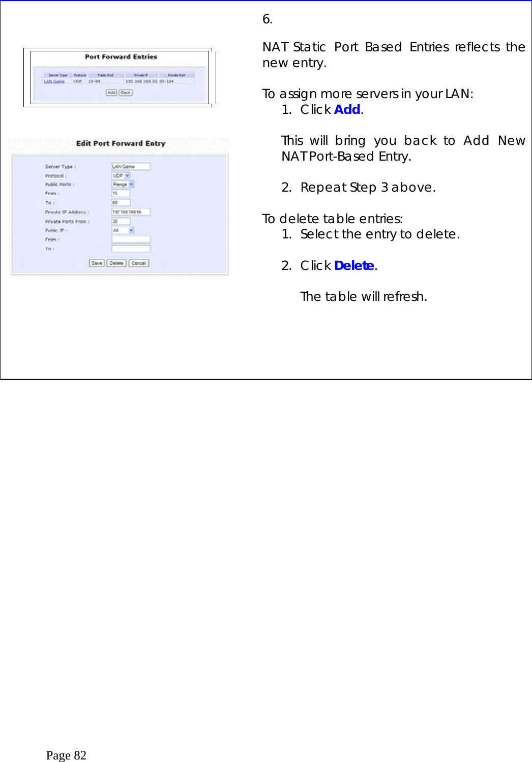  Page 82           6.   NAT Static Port Based Entries reflects the new entry.  To assign more servers in your LAN:  1. Click Add.  This will bring you back to Add New NAT Port-Based Entry.  2.  Repeat Step 3 above.  To delete table entries: 1.  Select the entry to delete.  2. Click Delete.  The table will refresh.      