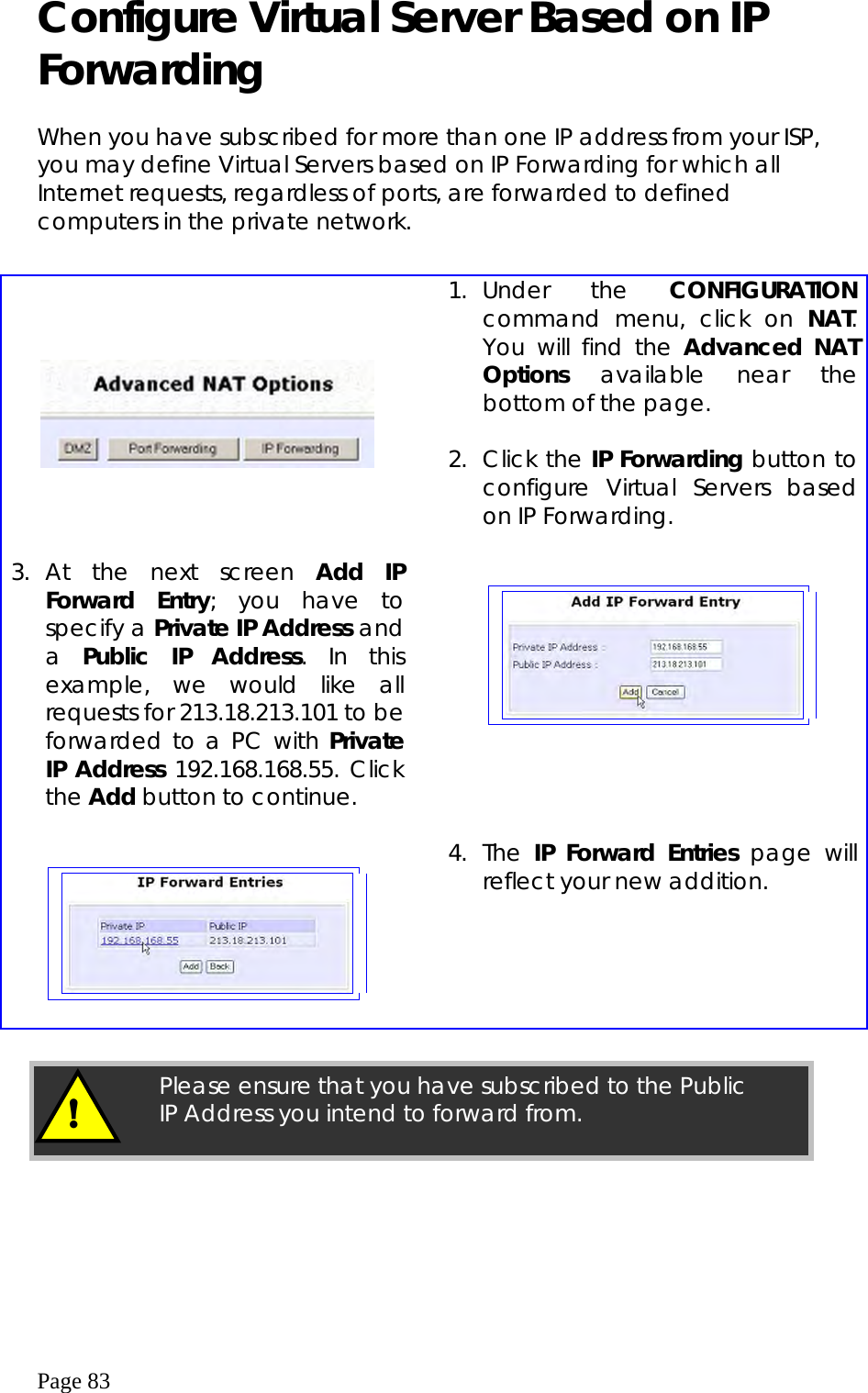  Page 83 Configure Virtual Server Based on IP Forwarding   When you have subscribed for more than one IP address from your ISP, you may define Virtual Servers based on IP Forwarding for which all Internet requests, regardless of ports, are forwarded to defined computers in the private network.         1. Under  the  CONFIGURATION command menu, click on NAT. You will find the Advanced NAT Options available near the bottom of the page.   2. Click the IP Forwarding button to configure Virtual Servers based on IP Forwarding.  3. At the next screen Add IP Forward Entry; you have to specify a Private IP Address and a  Public IP Address. In this example, we would like all requests for 213.18.213.101 to be forwarded to a PC with Private IP Address 192.168.168.55. Click the Add button to continue.          4. The IP Forward Entries page will reflect your new addition.    Please ensure that you have subscribed to the Public IP Address you intend to forward from. ! 