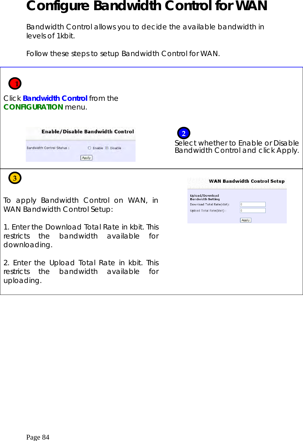  Page 84 Configure Bandwidth Control for WAN  Bandwidth Control allows you to decide the available bandwidth in levels of 1kbit.  Follow these steps to setup Bandwidth Control for WAN.     Click Bandwidth Control from the CONFIGURATION menu.           Select whether to Enable or Disable Bandwidth Control and click Apply.    To apply Bandwidth Control on WAN, in WAN Bandwidth Control Setup:  1. Enter the Download Total Rate in kbit. This restricts the bandwidth available for downloading.  2. Enter the Upload Total Rate in kbit. This restricts the bandwidth available for uploading.     3    12 