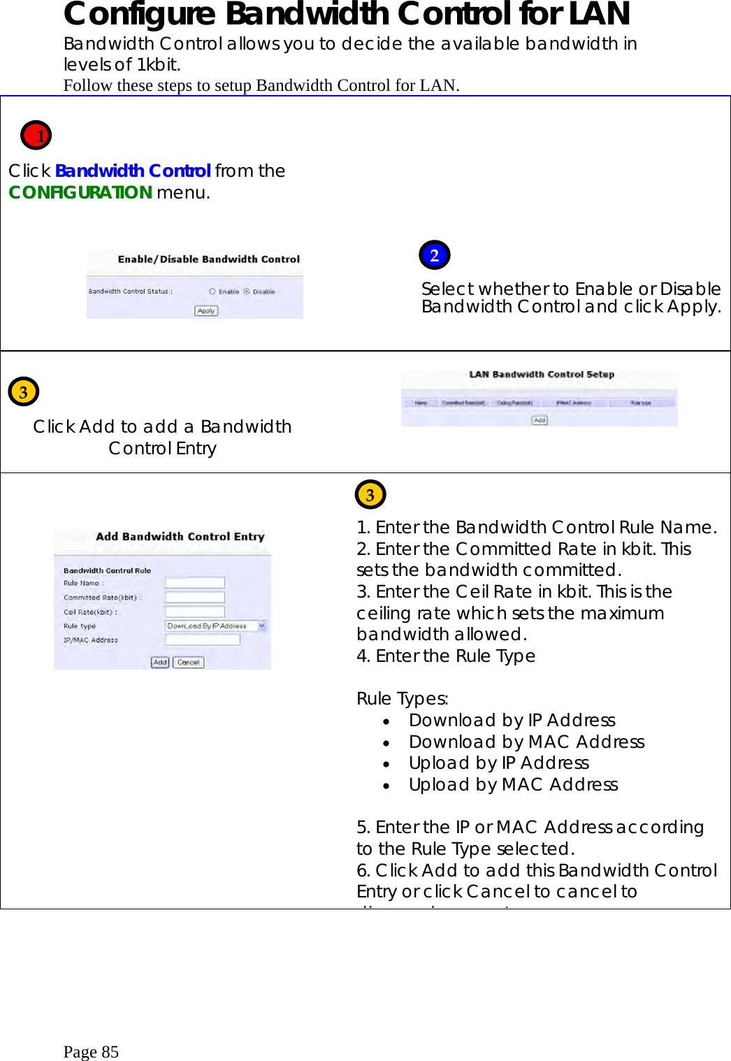  Page 85 Configure Bandwidth Control for LAN Bandwidth Control allows you to decide the available bandwidth in levels of 1kbit. Follow these steps to setup Bandwidth Control for LAN.    Click Bandwidth Control from the CONFIGURATION menu.           Select whether to Enable or Disable Bandwidth Control and click Apply.    Click Add to add a Bandwidth Control Entry                           1. Enter the Bandwidth Control Rule Name. 2. Enter the Committed Rate in kbit. This sets the bandwidth committed. 3. Enter the Ceil Rate in kbit. This is the ceiling rate which sets the maximum bandwidth allowed. 4. Enter the Rule Type  Rule Types: •  Download by IP Address •  Download by MAC Address •  Upload by IP Address •  Upload by MAC Address  5. Enter the IP or MAC Address according to the Rule Type selected. 6. Click Add to add this Bandwidth Control Entry or click Cancel to cancel to di d  t    12 3 3 