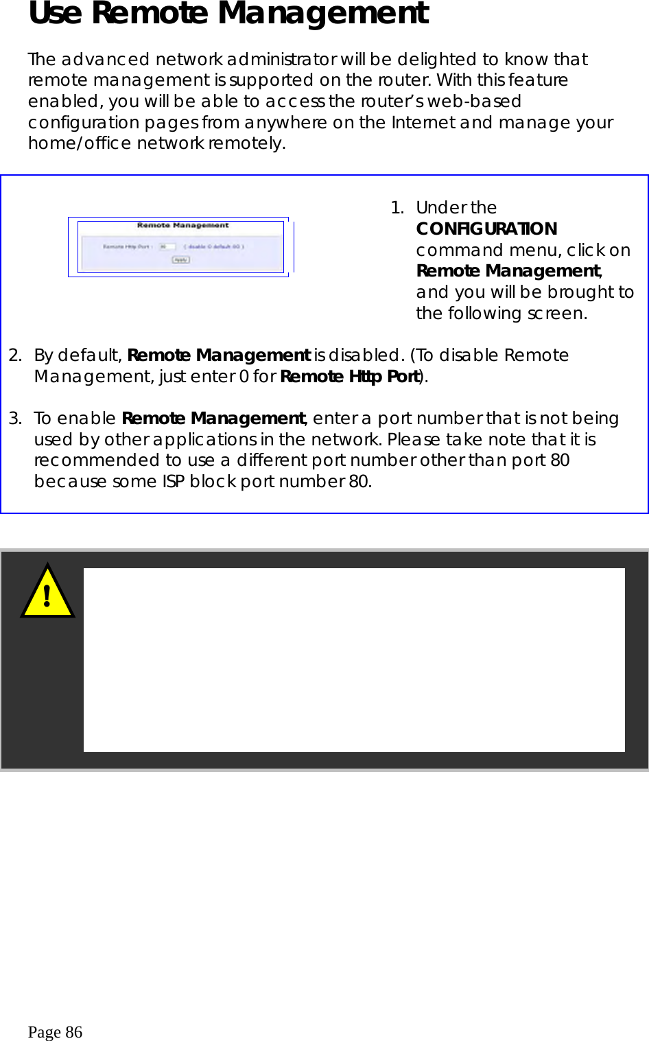  Page 86 Use Remote Management   The advanced network administrator will be delighted to know that remote management is supported on the router. With this feature enabled, you will be able to access the router’s web-based configuration pages from anywhere on the Internet and manage your home/office network remotely.        1. Under the CONFIGURATION command menu, click on Remote Management, and you will be brought to the following screen.   2. By default, Remote Management is disabled. (To disable Remote Management, just enter 0 for Remote Http Port).  3. To enable Remote Management, enter a port number that is not being used by other applications in the network. Please take note that it is recommended to use a different port number other than port 80 because some ISP block port number 80.        In view of preventing unauthorized management from a remote location, please remember to replace the default password with a new one.  You are also advised to change this password from time to time to guard against malicious attackers. ! 