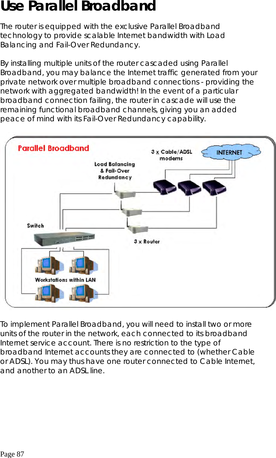  Page 87 Use Parallel Broadband  The router is equipped with the exclusive Parallel Broadband technology to provide scalable Internet bandwidth with Load Balancing and Fail-Over Redundancy.  By installing multiple units of the router cascaded using Parallel Broadband, you may balance the Internet traffic generated from your private network over multiple broadband connections - providing the network with aggregated bandwidth! In the event of a particular broadband connection failing, the router in cascade will use the remaining functional broadband channels, giving you an added peace of mind with its Fail-Over Redundancy capability.    To implement Parallel Broadband, you will need to install two or more units of the router in the network, each connected to its broadband Internet service account. There is no restriction to the type of broadband Internet accounts they are connected to (whether Cable or ADSL). You may thus have one router connected to Cable Internet, and another to an ADSL line.      