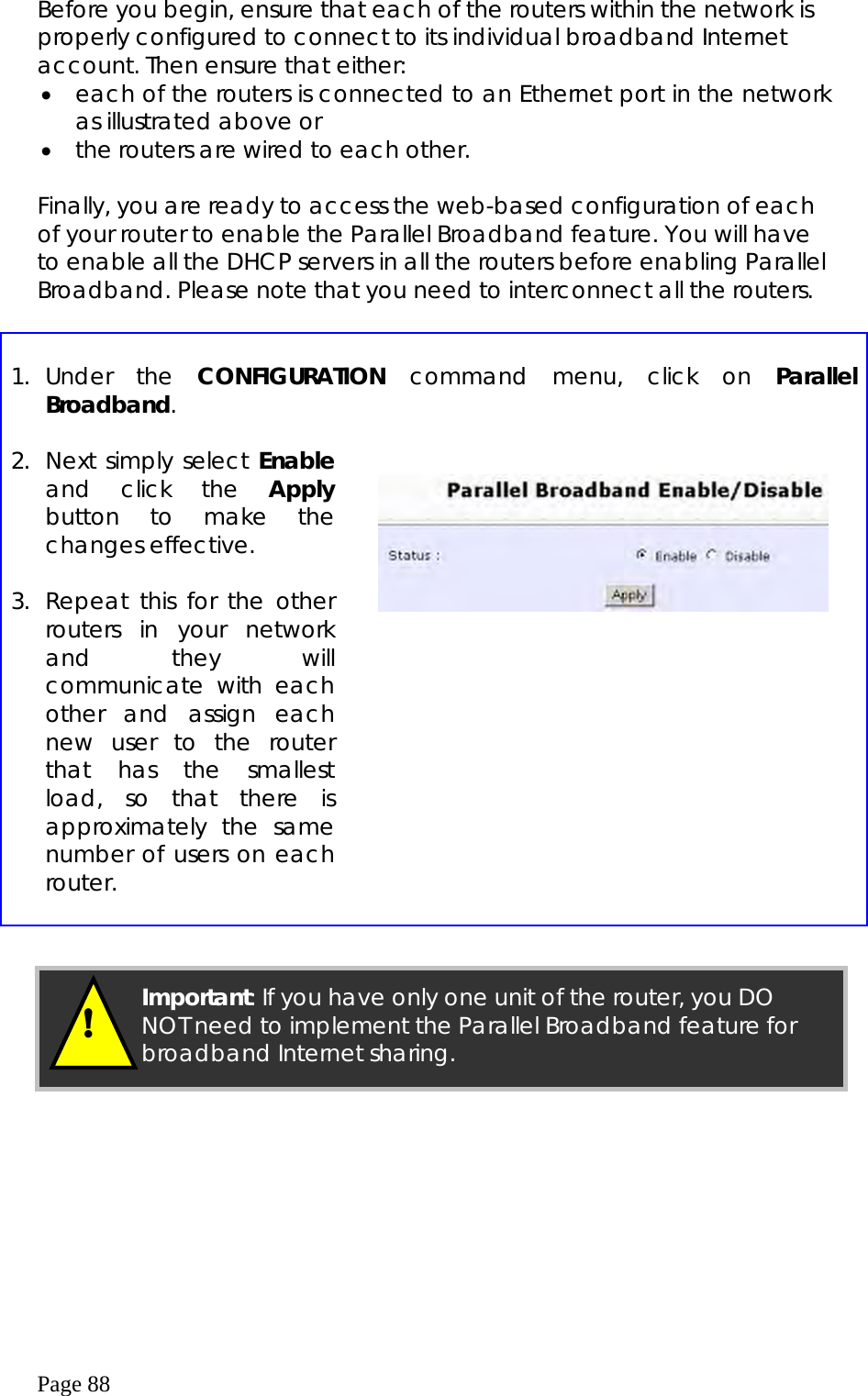  Page 88 Before you begin, ensure that each of the routers within the network is properly configured to connect to its individual broadband Internet account. Then ensure that either: •  each of the routers is connected to an Ethernet port in the network as illustrated above or •  the routers are wired to each other.  Finally, you are ready to access the web-based configuration of each of your router to enable the Parallel Broadband feature. You will have to enable all the DHCP servers in all the routers before enabling Parallel Broadband. Please note that you need to interconnect all the routers.   1. Under  the  CONFIGURATION command menu, click on Parallel Broadband.  2.  Next simply select Enable and click the Apply button to make the changes effective.  3. Repeat this for the other routers in your network and they will communicate with each other and assign each new user to the router that has the smallest load, so that there is approximately the same number of users on each router.         !  Important: If you have only one unit of the router, you DO NOT need to implement the Parallel Broadband feature for broadband Internet sharing. 